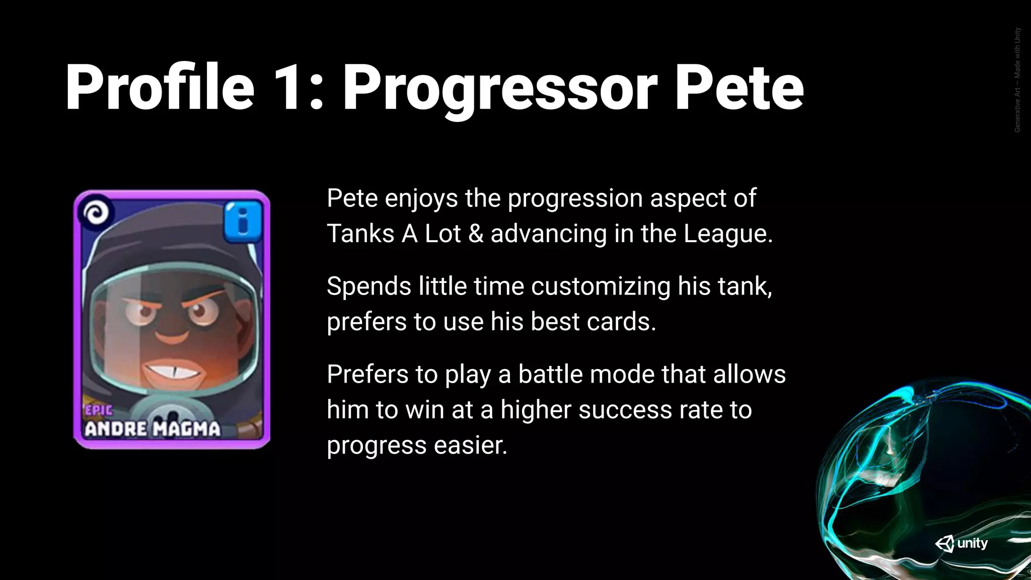 GenerativeArt—MadewithUnity
Pete enjoys the progression aspect of Tanks A
Lot, where his main objective is mainly how he
can advance further up the league ladder.
Pete spends little time trying out or customizing
his tank, they prefer to utilize whatever cards they
have are strongest.
Same goes for different battle mode, Pete prefers
to play a battle mode that allows him to win at a
higher success rate to progress easier.
Proﬁle: Progressor PeteProﬁle 1: Progressor Pete
Pete enjoys the progression aspect of
Tanks A Lot & advancing in the League.
Spends little time customizing his tank,
prefers to use his best cards.
Prefers to play a battle mode that allows
him to win at a higher success rate to
progress easier.
 