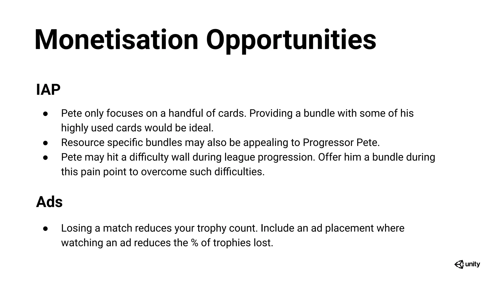 Monetisation Opportunities
IAP
● Pete only focuses on a handful of cards. Providing a bundle with some of his
highly used cards would be ideal.
● Resource speciﬁc bundles may also be appealing to Progressor Pete.
● Pete may hit a diﬃculty wall during league progression. Offer him a bundle during
this pain point to overcome such diﬃculties.
Ads
● Losing a match reduces your trophy count. Include an ad placement where
watching an ad reduces the % of trophies lost.
 