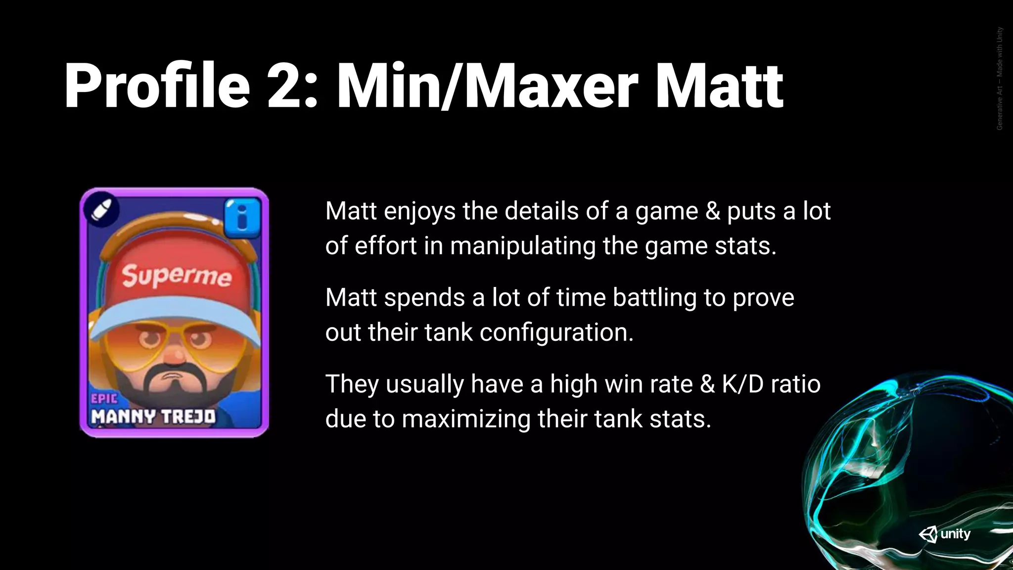 GenerativeArt—MadewithUnity
Pete enjoys the progression aspect of Tanks A
Lot, where his main objective is mainly how he
can advance further up the league ladder.
Pete spends little time trying out or customizing
his tank, they prefer to utilize whatever cards they
have are strongest.
Same goes for different battle mode, Pete prefers
to play a battle mode that allows him to win at a
higher success rate to progress easier.
Proﬁle: Progressor PeteProﬁle 2: Min/Maxer Matt
Matt enjoys the details of a game & puts a lot
of effort in manipulating the game stats.
Matt spends a lot of time battling to prove
out their tank conﬁguration.
They usually have a high win rate & K/D ratio
due to maximizing their tank stats.
 