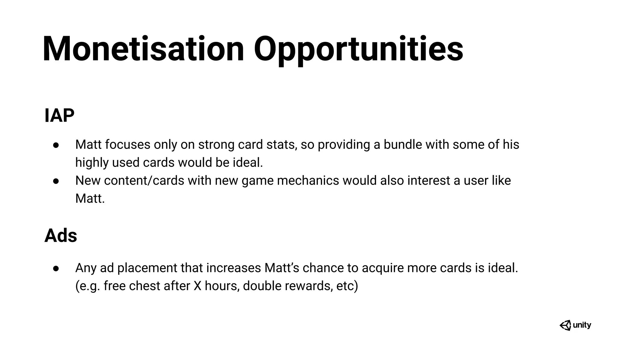 Monetisation Opportunities
IAP
● Matt focuses only on strong card stats, so providing a bundle with some of his
highly used cards would be ideal.
● New content/cards with new game mechanics would also interest a user like
Matt.
Ads
● Any ad placement that increases Matt’s chance to acquire more cards is ideal.
(e.g. free chest after X hours, double rewards, etc)
 