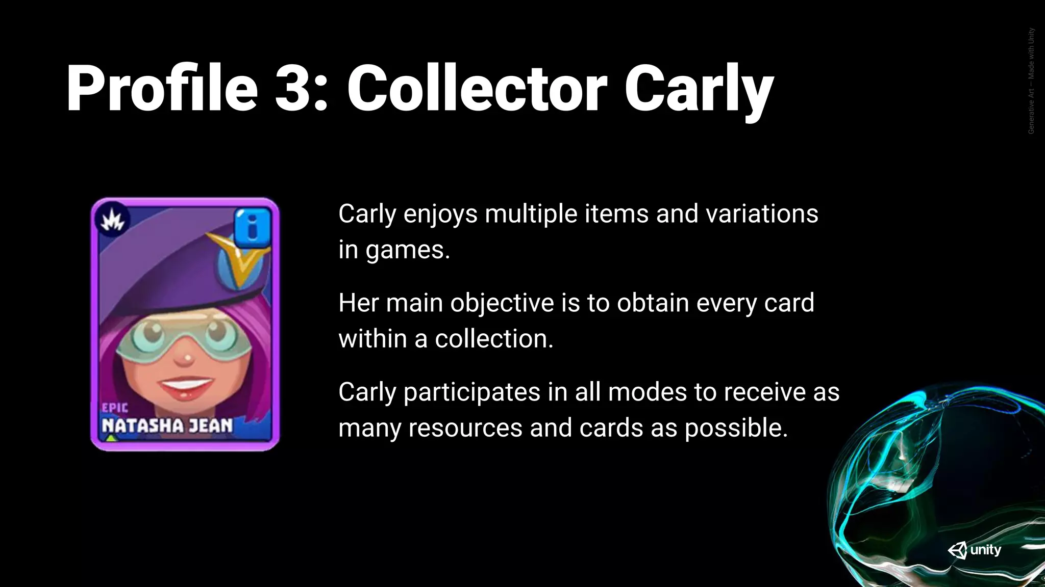 GenerativeArt—MadewithUnity
Pete enjoys the progression aspect of Tanks A
Lot, where his main objective is mainly how he
can advance further up the league ladder.
Pete spends little time trying out or customizing
his tank, they prefer to utilize whatever cards they
have are strongest.
Same goes for different battle mode, Pete prefers
to play a battle mode that allows him to win at a
higher success rate to progress easier.
Proﬁle: Progressor PeteProﬁle 3: Collector Carly
Carly enjoys multiple items and variations
in games.
Her main objective is to obtain every card
within a collection.
Carly participates in all modes to receive as
many resources and cards as possible.
 