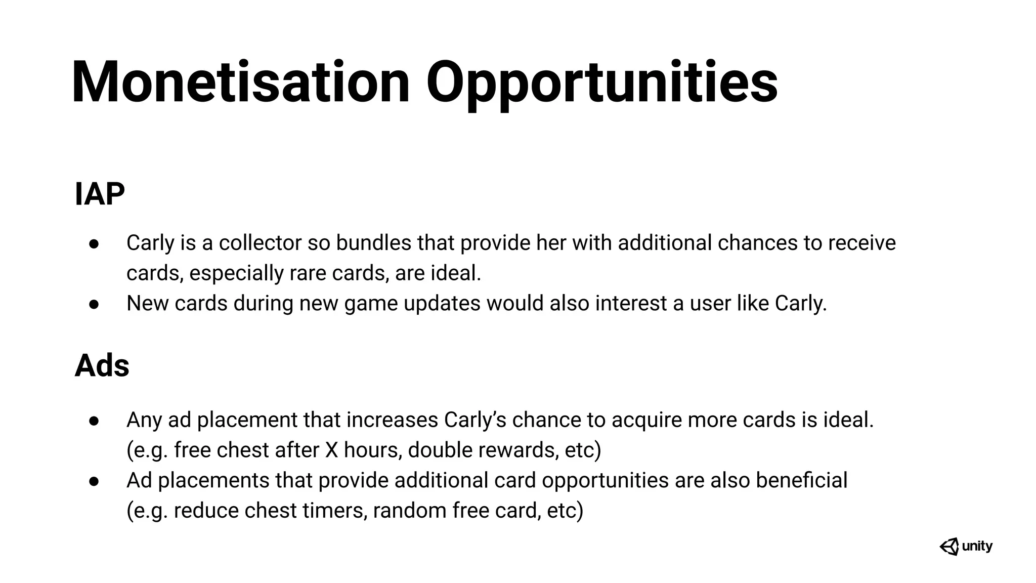 Monetisation Opportunities
IAP
● Carly is a collector so bundles that provide her with additional chances to receive
cards, especially rare cards, are ideal.
● New cards during new game updates would also interest a user like Carly.
Ads
● Any ad placement that increases Carly’s chance to acquire more cards is ideal.
(e.g. free chest after X hours, double rewards, etc)
● Ad placements that provide additional card opportunities are also beneﬁcial
(e.g. reduce chest timers, random free card, etc)
 
