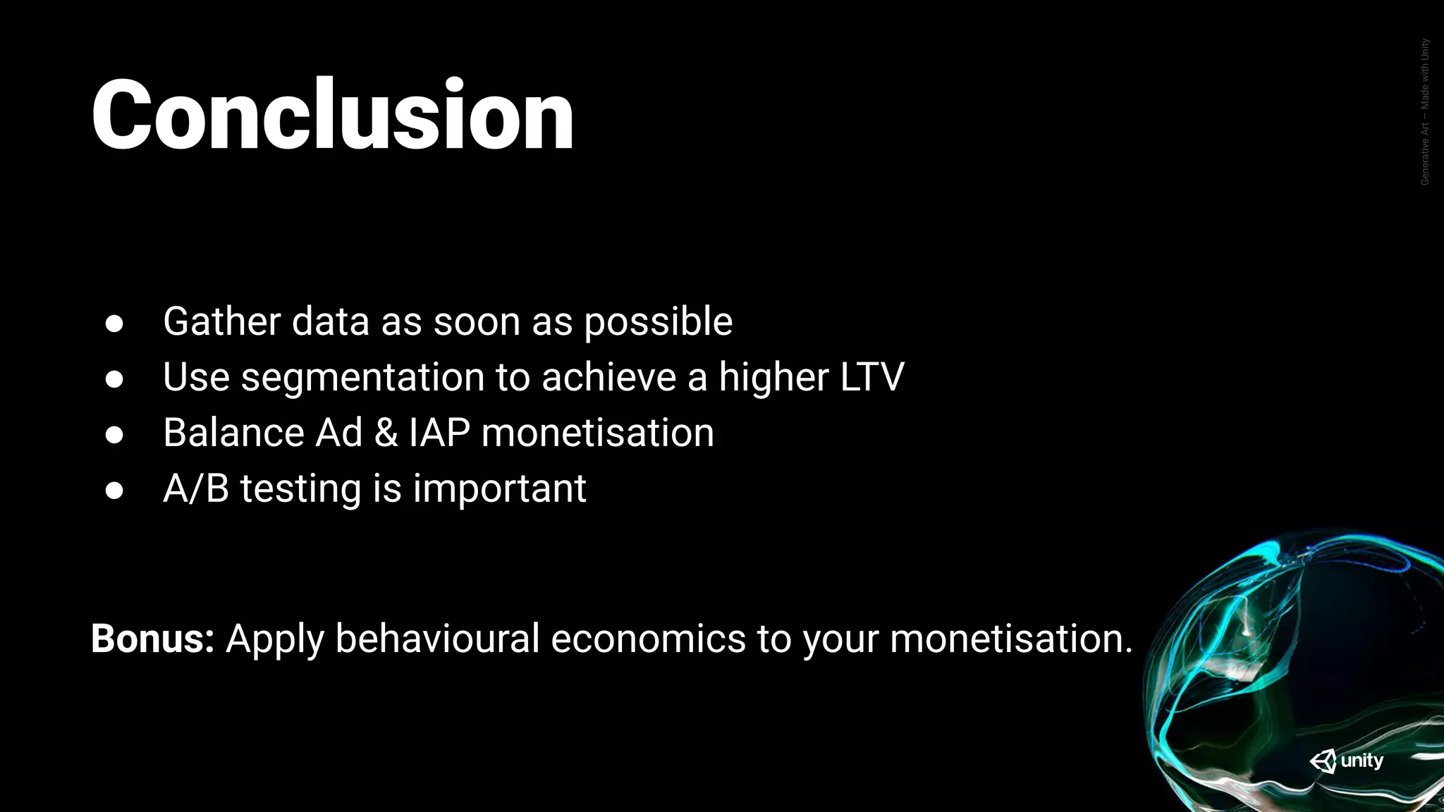 GenerativeArt—MadewithUnity
Conclusion
● Gather data as soon as possible
● Use segmentation to achieve a higher LTV
● Balance Ad & IAP monetisation
● A/B testing is important
Bonus: Apply behavioural economics to your monetisation.
 