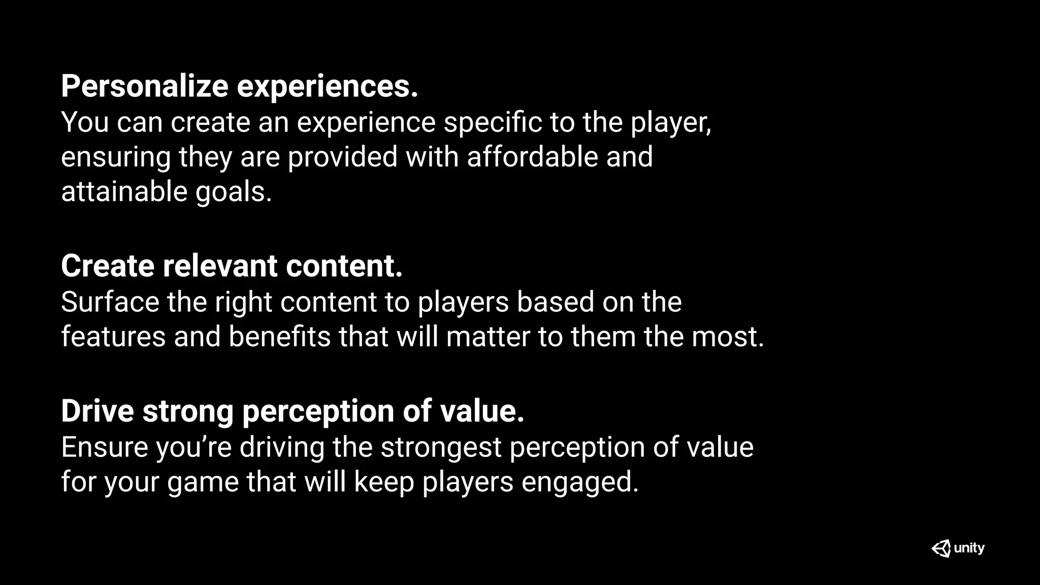 Personalize experiences.
You can create an experience speciﬁc to the player,
ensuring they are provided with affordable and
attainable goals.
Create relevant content.
Surface the right content to players based on the
features and beneﬁts that will matter to them the most.
Drive strong perception of value.
Ensure you’re driving the strongest perception of value
for your game that will keep players engaged.
 