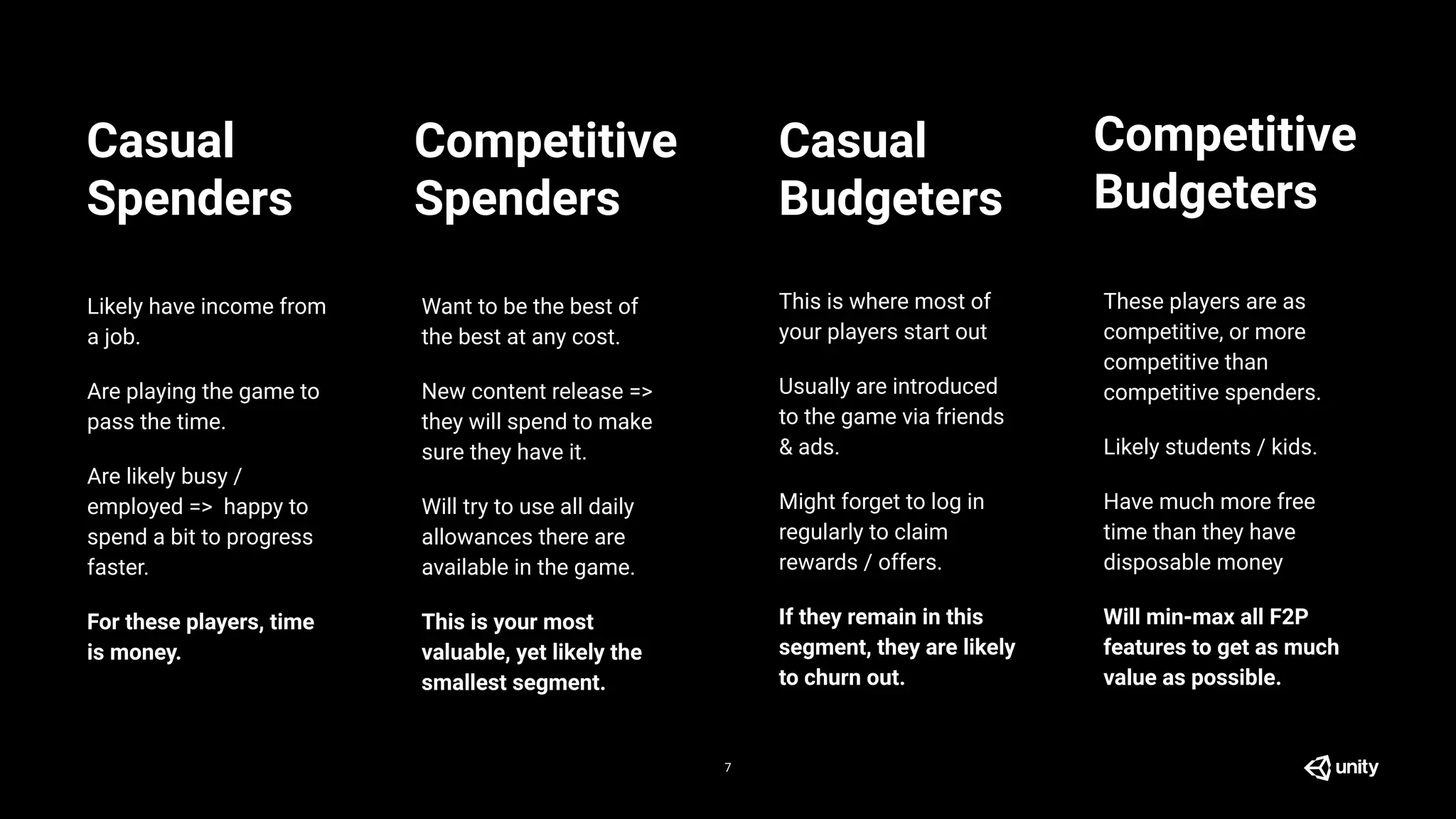 7
Likely have income from
a job.
Are playing the game to
pass the time.
Are likely busy /
employed => happy to
spend a bit to progress
faster.
For these players, time
is money.
This is where most of
your players start out
Usually are introduced
to the game via friends
& ads.
Might forget to log in
regularly to claim
rewards / offers.
If they remain in this
segment, they are likely
to churn out.
Want to be the best of
the best at any cost.
New content release =>
they will spend to make
sure they have it.
Will try to use all daily
allowances there are
available in the game.
This is your most
valuable, yet likely the
smallest segment.
These players are as
competitive, or more
competitive than
competitive spenders.
Likely students / kids.
Have much more free
time than they have
disposable money
Will min-max all F2P
features to get as much
value as possible.
Casual
Spenders
Competitive
Spenders
Casual
Budgeters
Competitive
Budgeters
 