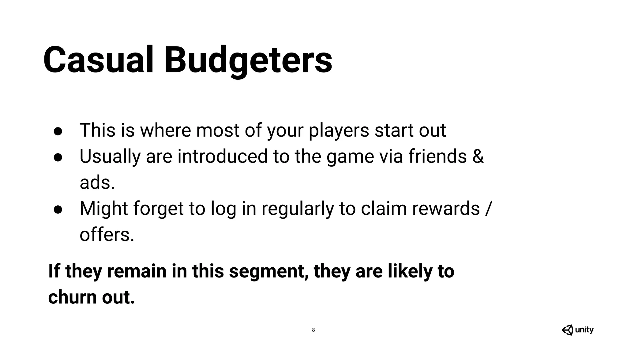 8
● This is where most of your players start out
● Usually are introduced to the game via friends &
ads.
● Might forget to log in regularly to claim rewards /
offers.
If they remain in this segment, they are likely to
churn out.
Casual Budgeters
 