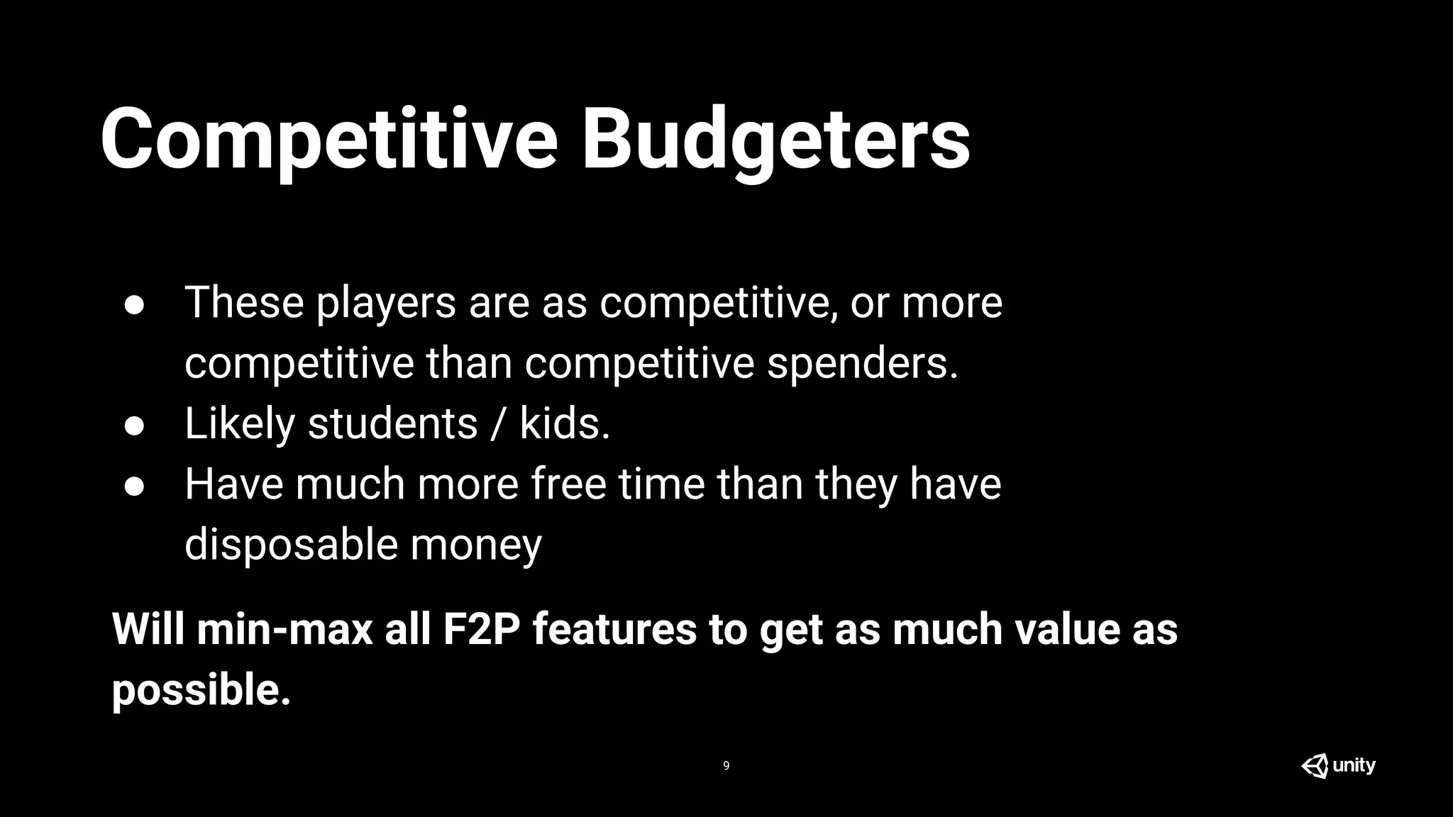 9
● These players are as competitive, or more
competitive than competitive spenders.
● Likely students / kids.
● Have much more free time than they have
disposable money
Will min-max all F2P features to get as much value as
possible.
Competitive Budgeters
 