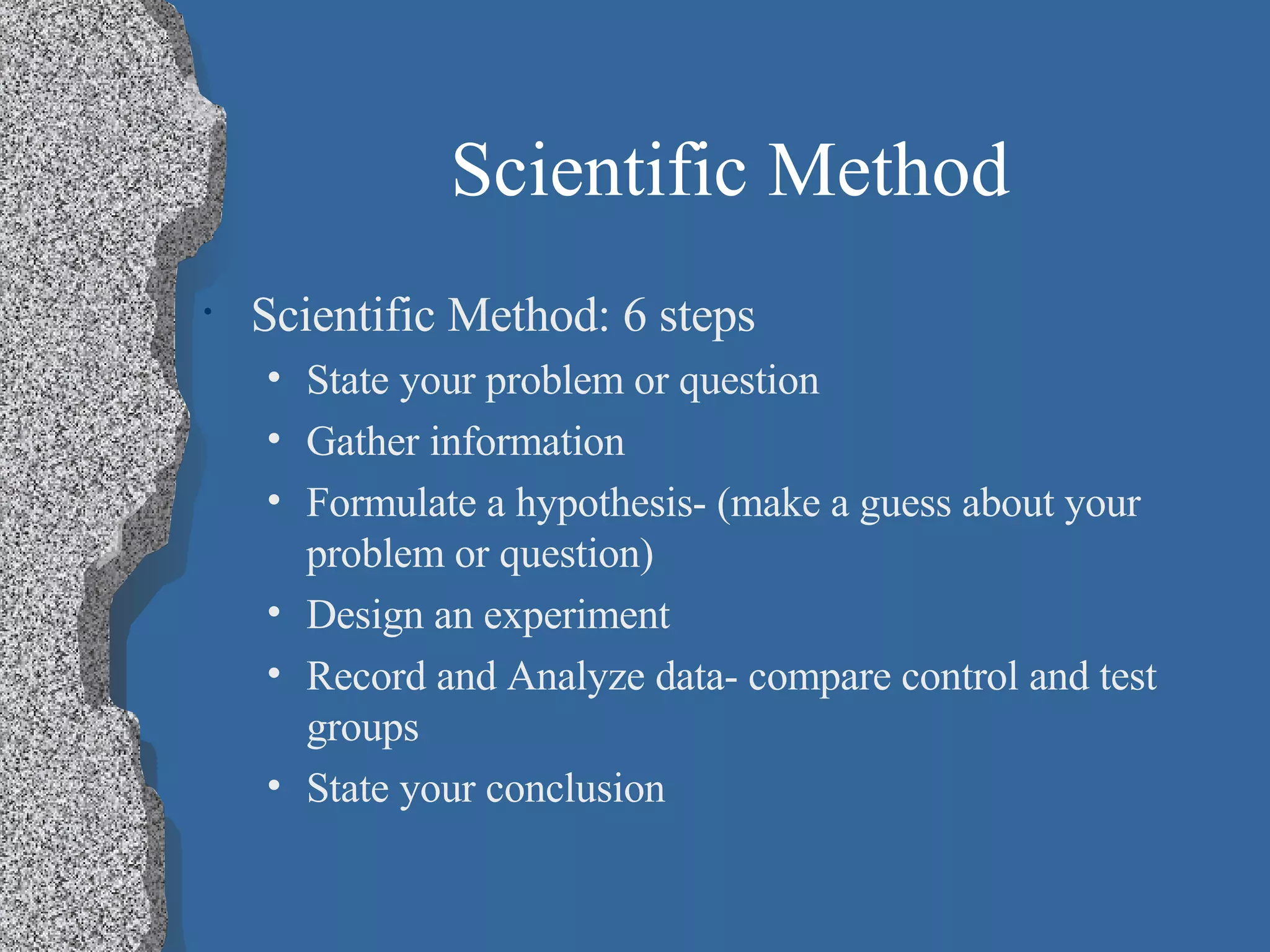 Scientific Method Scientific Method: 6 steps State your problem or question Gather information Formulate a hypothesis- (make a guess about your problem or question) Design an experiment Record and Analyze data- compare control and test groups State your conclusion