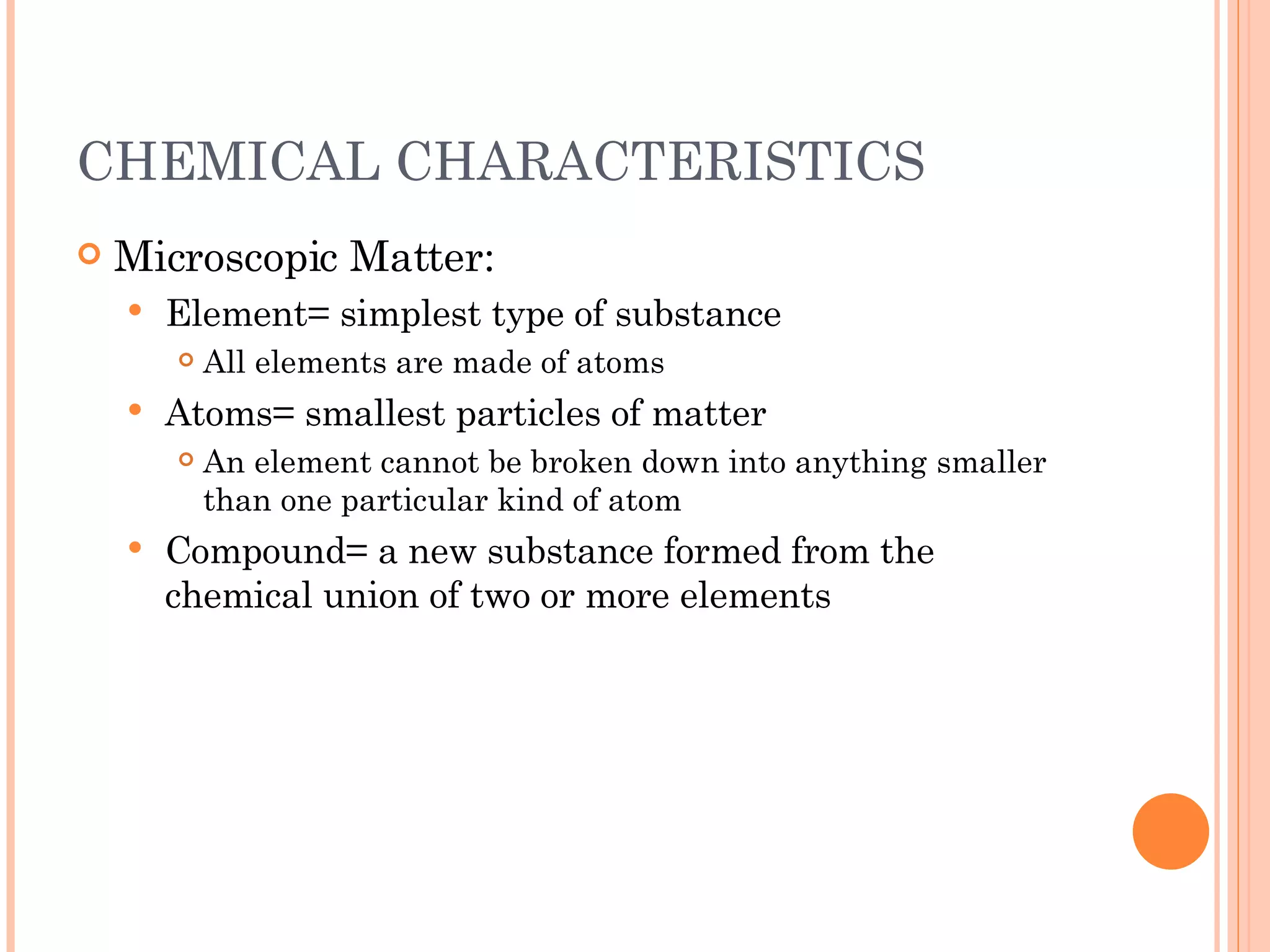 CHEMICAL CHARACTERISTICS Microscopic Matter: Element= simplest type of substance All elements are made of atoms Atoms= smallest particles of matter An element cannot be broken down into anything smaller than one particular kind of atom Compound= a new substance formed from the chemical union of two or more elements 