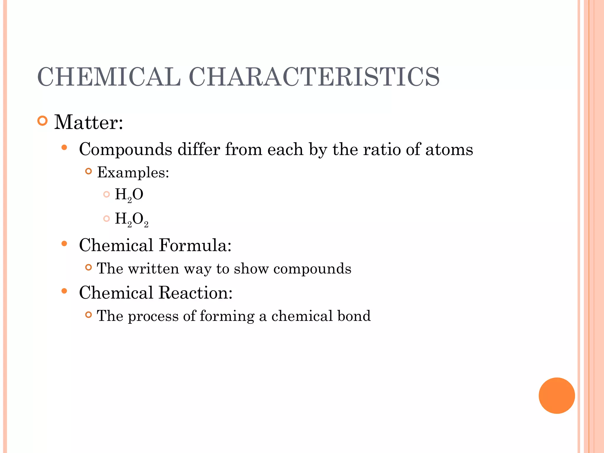 CHEMICAL CHARACTERISTICS Matter: Compounds differ from each by the ratio of atoms  Examples: H 2 O H 2 O 2 Chemical Formula: The written way to show compounds Chemical Reaction: The process of forming a chemical bond 