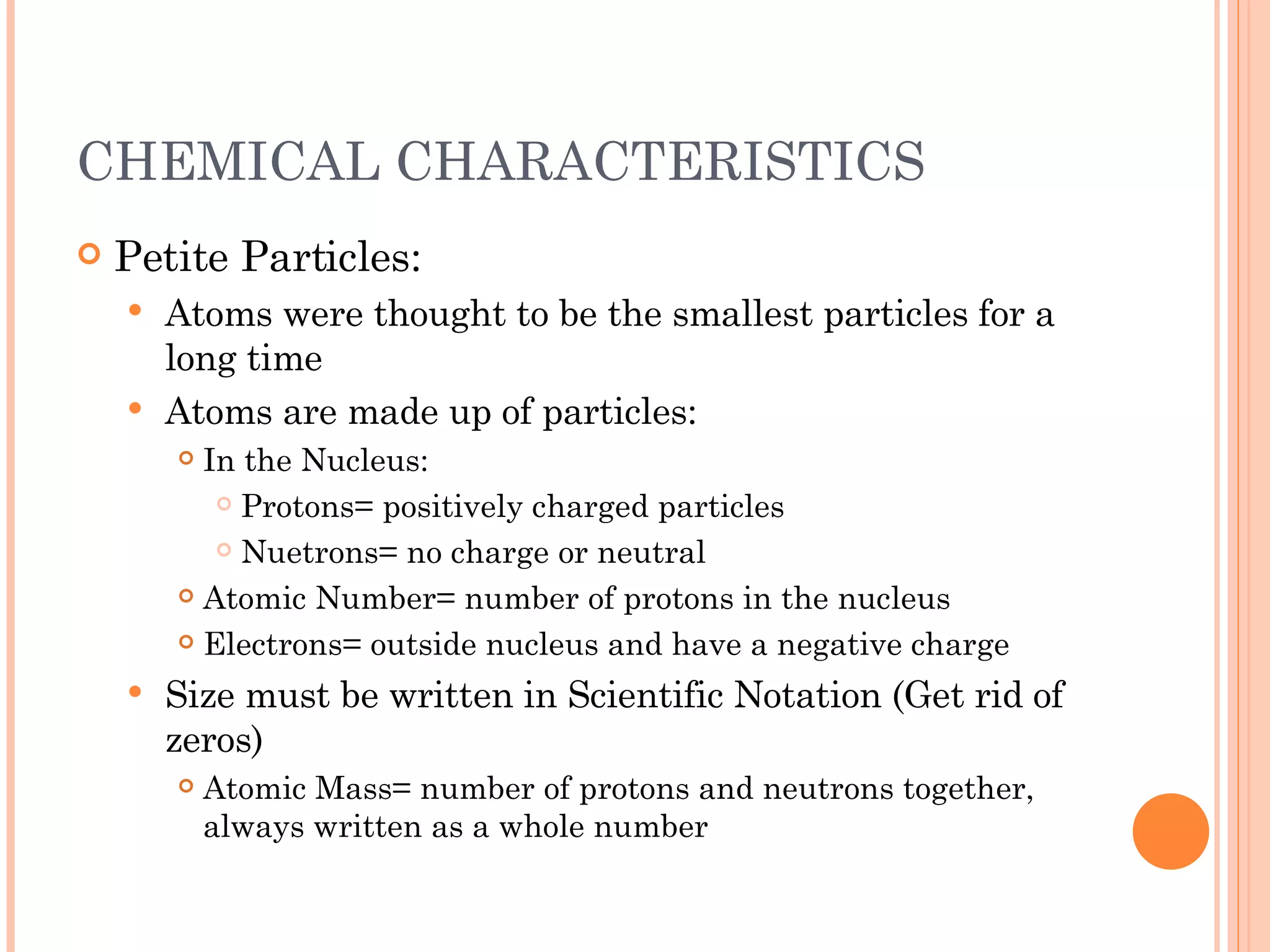 CHEMICAL CHARACTERISTICS Petite Particles: Atoms were thought to be the smallest particles for a long time Atoms are made up of particles: In the Nucleus: Protons= positively charged particles Nuetrons= no charge or neutral Atomic Number= number of protons in the nucleus Electrons= outside nucleus and have a negative charge Size must be written in Scientific Notation (Get rid of zeros) Atomic Mass= number of protons and neutrons together, always written as a whole number 