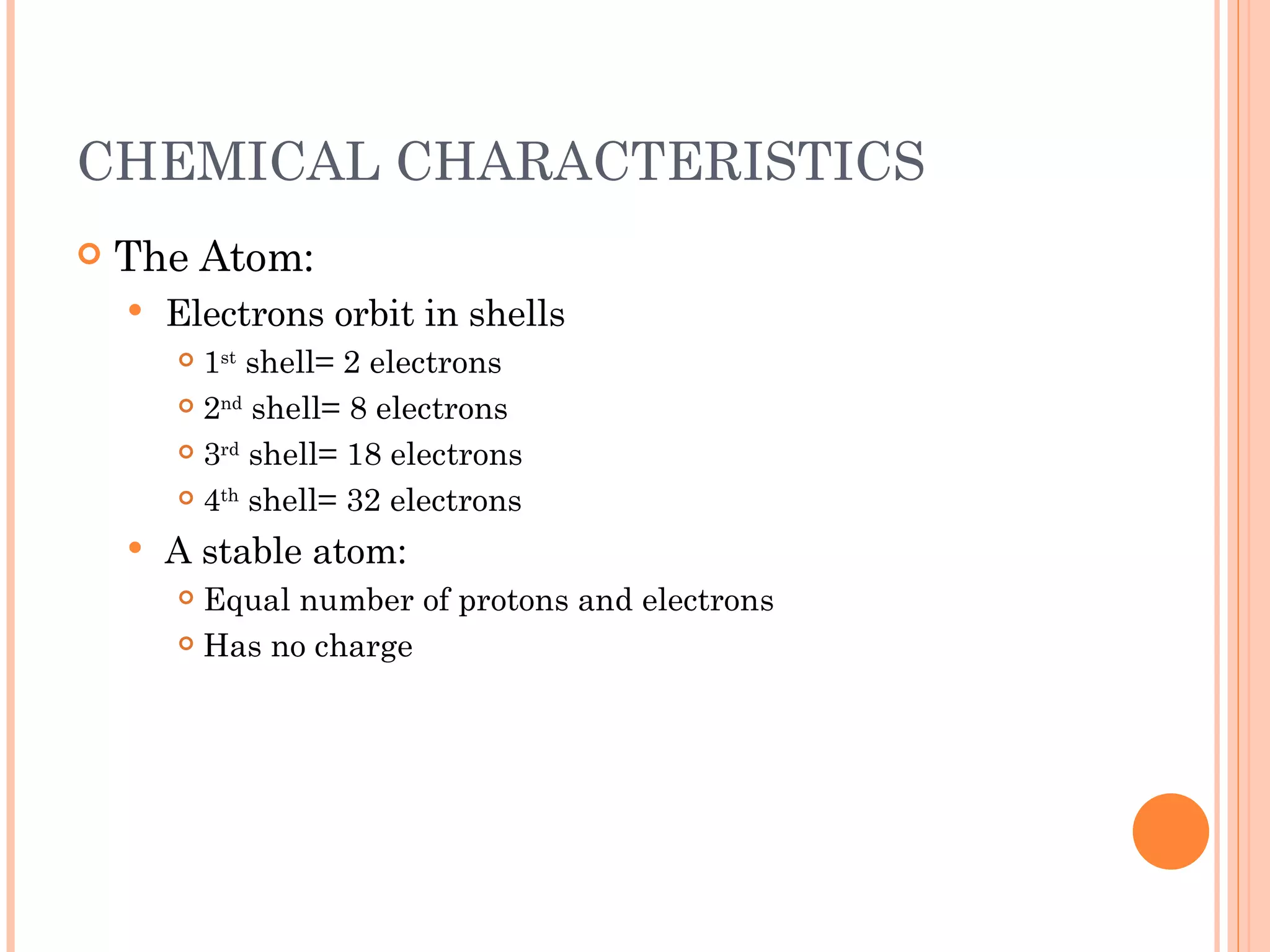 CHEMICAL CHARACTERISTICS The Atom: Electrons orbit in shells 1 st  shell= 2 electrons 2 nd  shell= 8 electrons 3 rd  shell= 18 electrons 4 th  shell= 32 electrons A stable atom: Equal number of protons and electrons Has no charge 