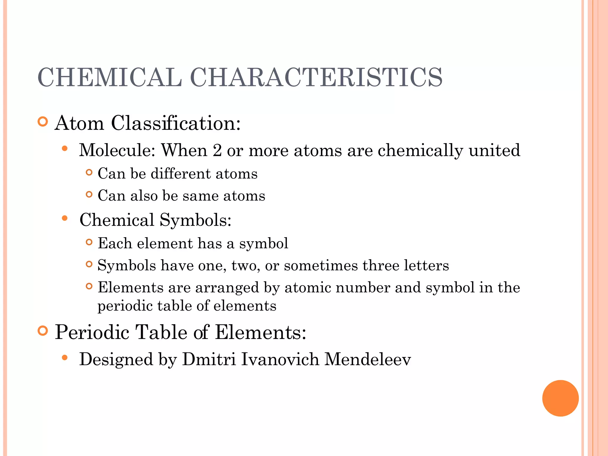 CHEMICAL CHARACTERISTICS Atom Classification: Molecule: When 2 or more atoms are chemically united Can be different atoms Can also be same atoms Chemical Symbols: Each element has a symbol Symbols have one, two, or sometimes three letters Elements are arranged by atomic number and symbol in the periodic table of elements Periodic Table of Elements: Designed by Dmitri Ivanovich Mendeleev 