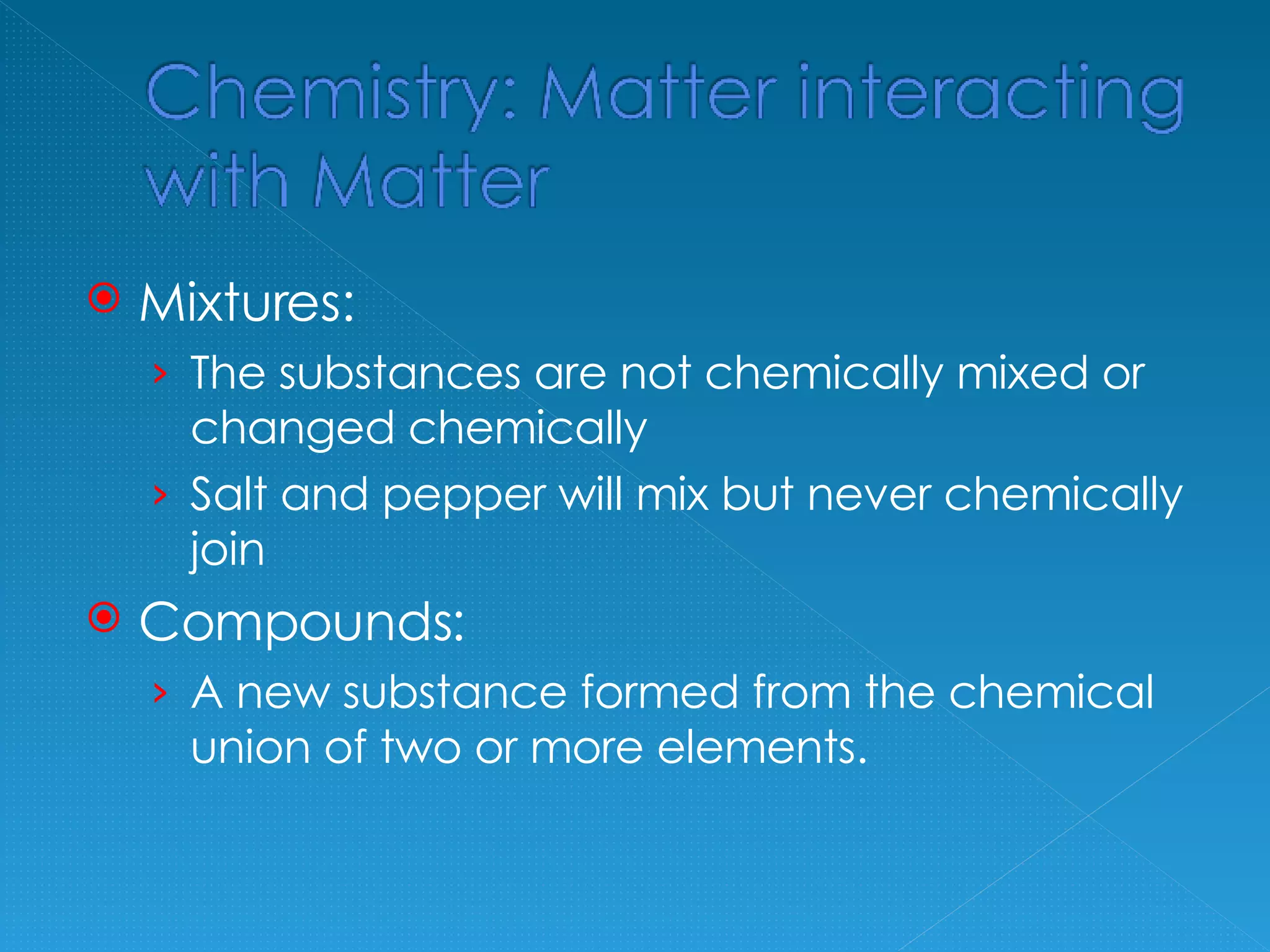 Mixtures: The substances are not chemically mixed or changed chemically Salt and pepper will mix but never chemically join Compounds: A new substance formed from the chemical union of two or more elements.