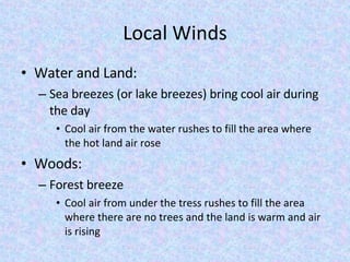 Local Winds Water and Land: Sea breezes (or lake breezes) bring cool air during the day Cool air from the water rushes to fill the area where the hot land air rose Woods: Forest breeze Cool air from under the tress rushes to fill the area where there are no trees and the land is warm and air is rising 
