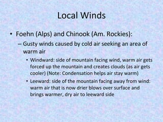 Local Winds Foehn (Alps) and Chinook (Am. Rockies): Gusty winds caused by cold air seeking an area of warm air Windward: side of mountain facing wind, warm air gets forced up the mountain and creates clouds (as air gets cooler) (Note: Condensation helps air stay warm) Leeward: side of the mountain facing away from wind: warm air that is now drier blows over surface and brings warmer, dry air to leeward side 