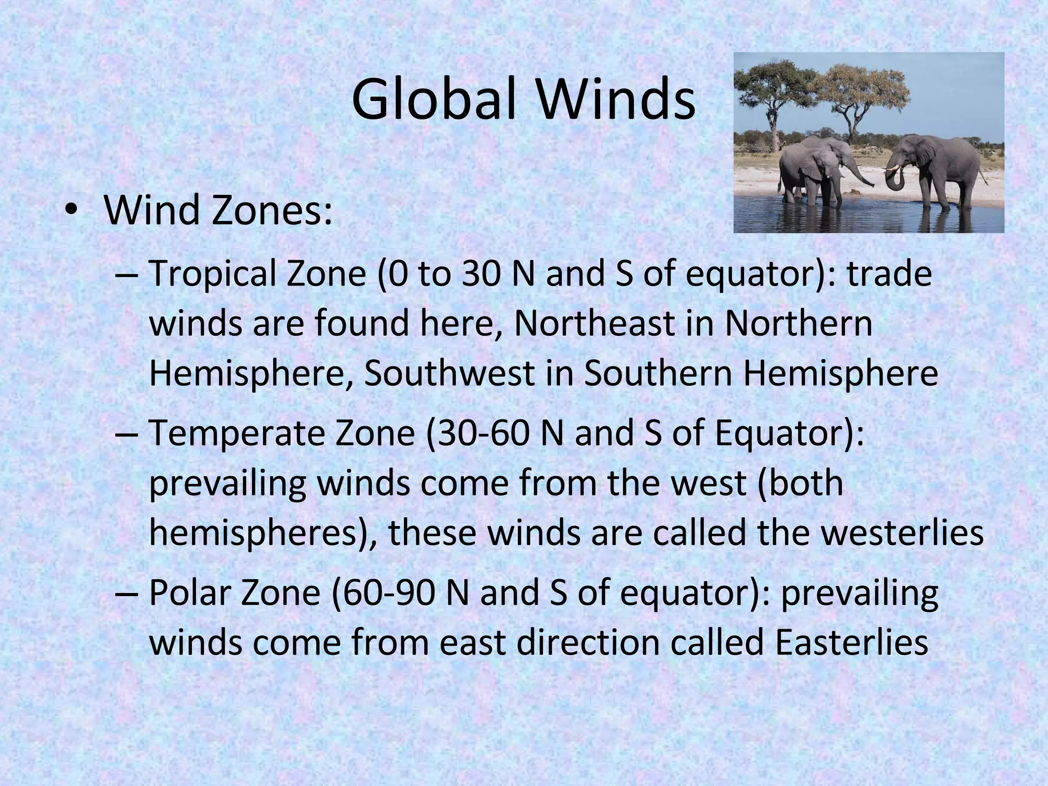 Global Winds Wind Zones: Tropical Zone (0 to 30 N and S of equator): trade winds are found here, Northeast in Northern Hemisphere, Southwest in Southern Hemisphere Temperate Zone (30-60 N and S of Equator): prevailing winds come from the west (both hemispheres), these winds are called the westerlies Polar Zone (60-90 N and S of equator): prevailing winds come from east direction called Easterlies 