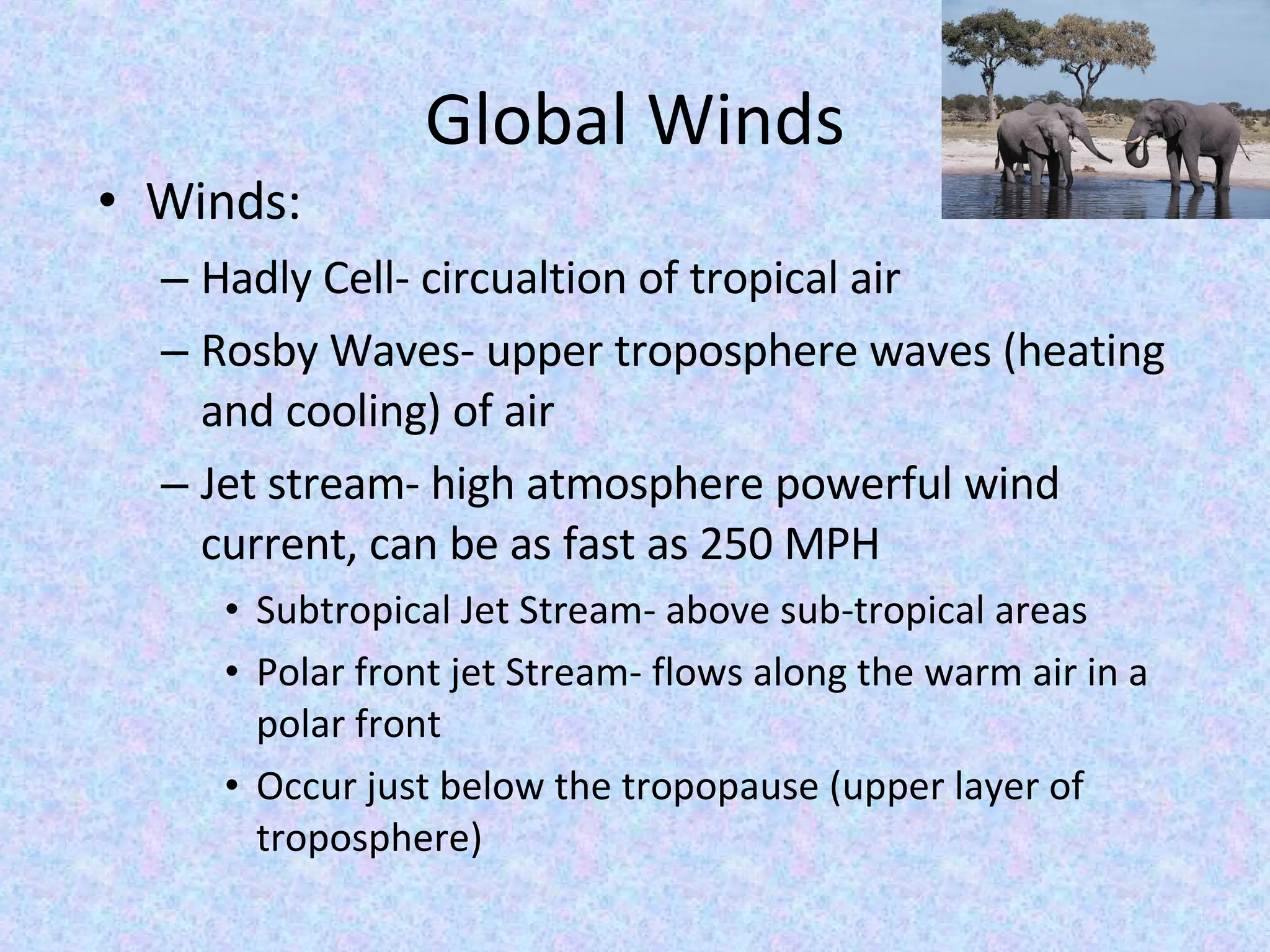 Global Winds Winds: Hadly Cell- circualtion of tropical air Rosby Waves- upper troposphere waves (heating and cooling) of air Jet stream- high atmosphere powerful wind current, can be as fast as 250 MPH Subtropical Jet Stream- above sub-tropical areas Polar front jet Stream- flows along the warm air in a polar front Occur just below the tropopause (upper layer of troposphere)  