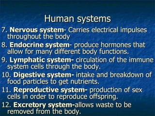 Human systems 7.  Nervous system - Carries electrical impulses throughout the body  8.  Endocrine system - produce hormones that allow for many different body functions. 9.  Lymphatic system-  circulation of the immune system cells through the body. 10.  Digestive system-  intake and breakdown of food particles to get nutrients. 11.  Reproductive system-  production of sex cells in order to reproduce offspring. 12.  Excretory system- allows waste to be removed from the body. 