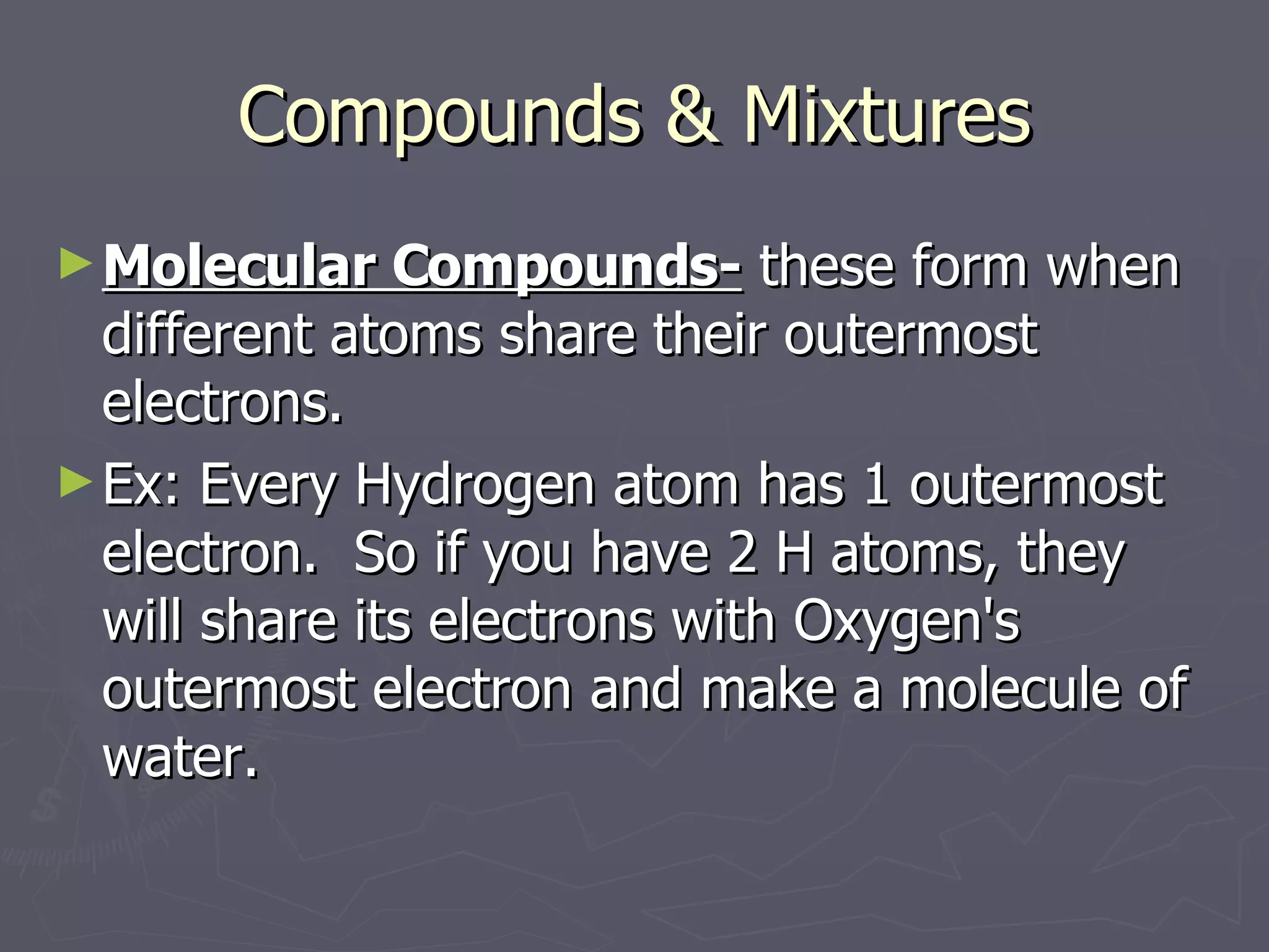 Compounds & Mixtures Molecular Compounds-  these form when different atoms share their outermost electrons. Ex: Every Hydrogen atom has 1 outermost electron.  So if you have 2 H atoms, they will share its electrons with Oxygen's outermost electron and make a molecule of water. 