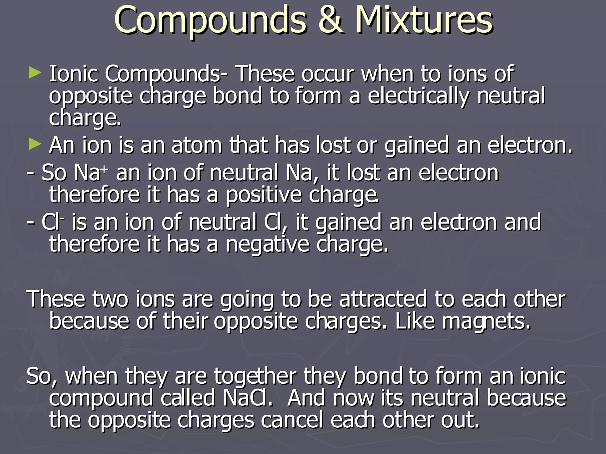 Compounds & Mixtures Ionic Compounds- These occur when to ions of opposite charge bond to form a electrically neutral charge. An ion is an atom that has lost or gained an electron. - So Na +  an ion of neutral Na, it lost an electron therefore it has a positive charge. - Cl -  is an ion of neutral Cl, it gained an electron and therefore it has a negative charge. These two ions are going to be attracted to each other because of their opposite charges. Like magnets. So, when they are together they bond to form an ionic compound called NaCl.  And now its neutral because the opposite charges cancel each other out. 