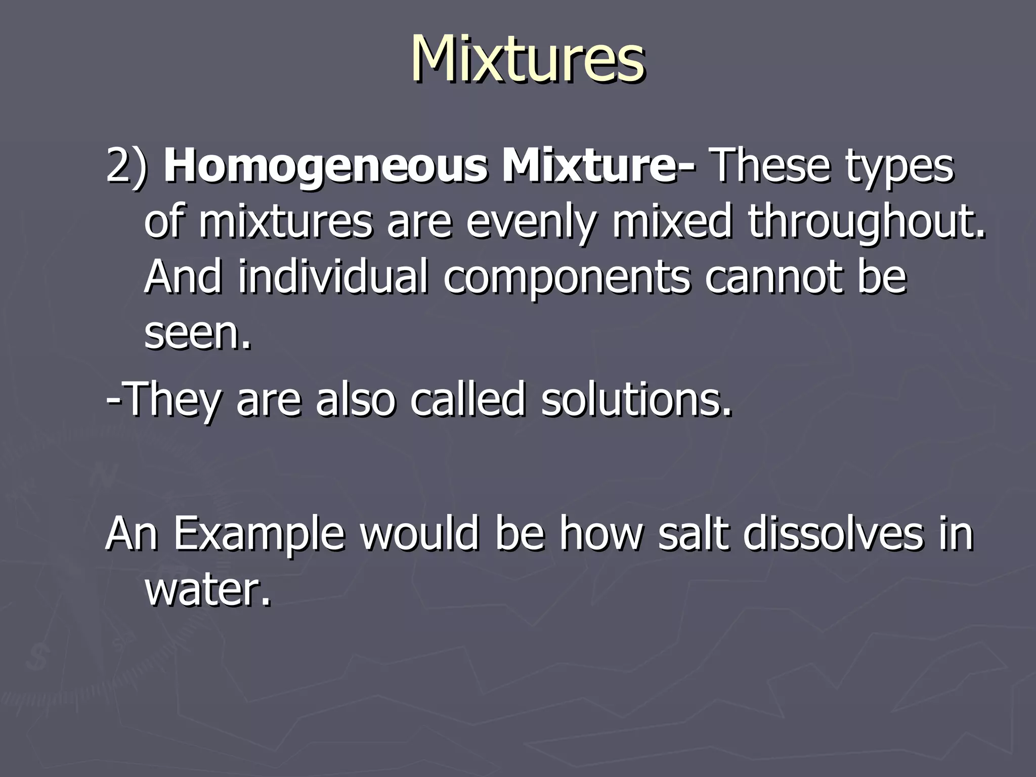 Mixtures 2)  Homogeneous Mixture-  These types of mixtures are evenly mixed throughout. And individual components cannot be seen. -They are also called solutions. An Example would be how salt dissolves in water.  
