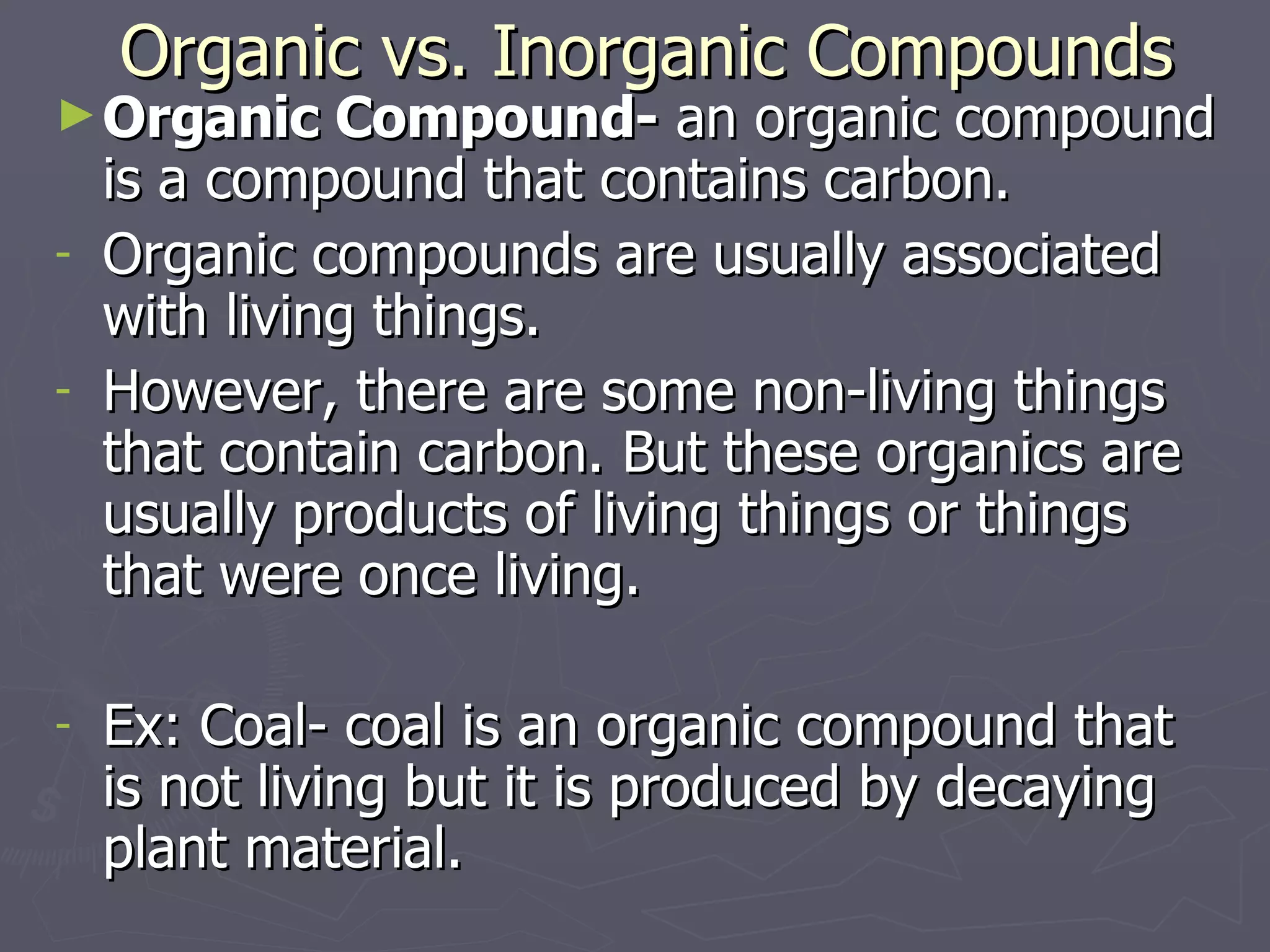 Organic vs. Inorganic Compounds Organic Compound-  an organic compound is a compound that contains carbon. Organic compounds are usually associated with living things. However, there are some non-living things that contain carbon. But these organics are usually products of living things or things that were once living. Ex: Coal- coal is an organic compound that is not living but it is produced by decaying plant material. 
