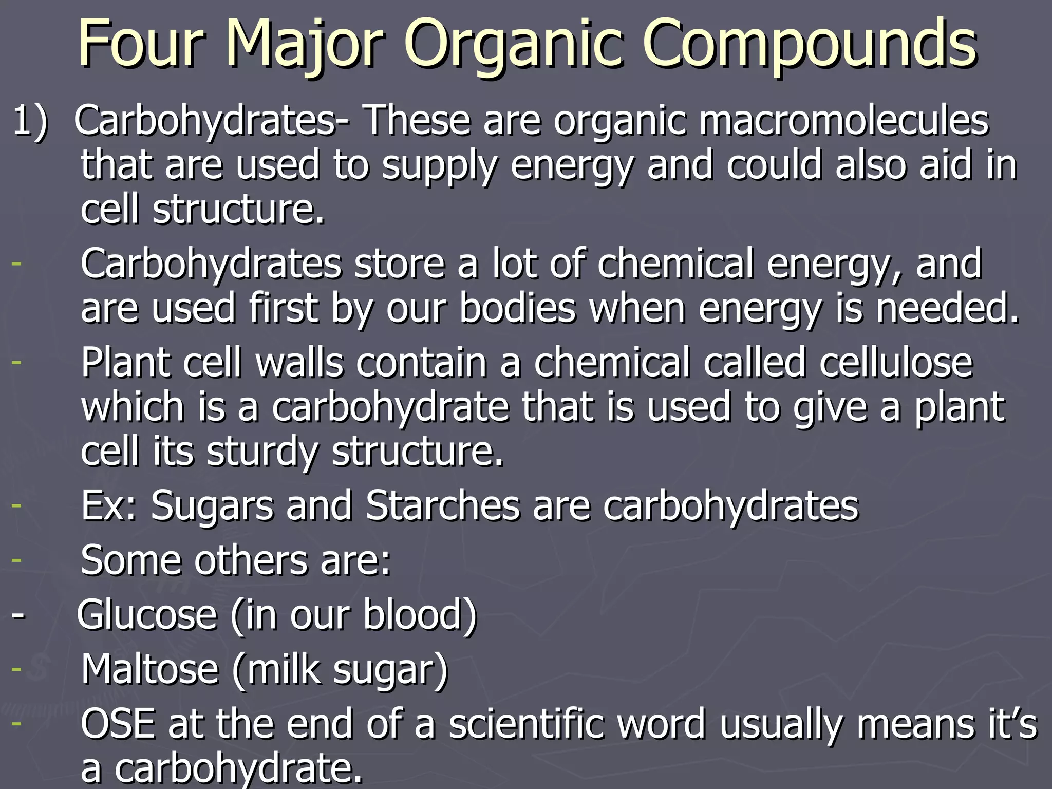 Four Major Organic Compounds 1)  Carbohydrates- These are organic macromolecules that are used to supply energy and could also aid in cell structure. Carbohydrates store a lot of chemical energy, and are used first by our bodies when energy is needed. Plant cell walls contain a chemical called cellulose which is a carbohydrate that is used to give a plant cell its sturdy structure. Ex: Sugars and Starches are carbohydrates Some others are: -  Glucose (in our blood) Maltose (milk sugar) OSE at the end of a scientific word usually means it’s a carbohydrate. 