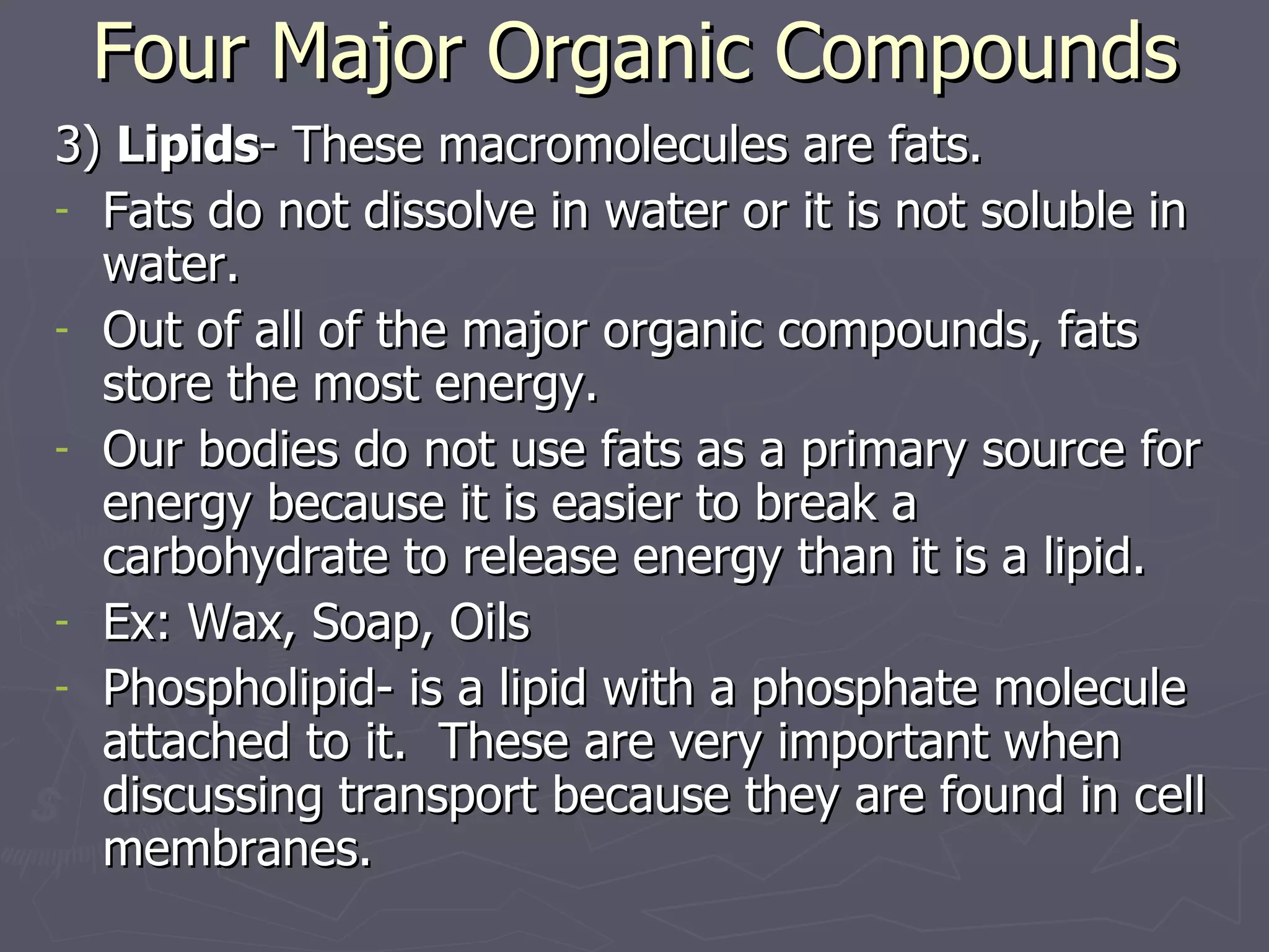 Four Major Organic Compounds 3)  Lipids - These macromolecules are fats.  Fats do not dissolve in water or it is not soluble in water.  Out of all of the major organic compounds, fats store the most energy.  Our bodies do not use fats as a primary source for energy because it is easier to break a carbohydrate to release energy than it is a lipid. Ex: Wax, Soap, Oils Phospholipid- is a lipid with a phosphate molecule attached to it.  These are very important when discussing transport because they are found in cell membranes. 