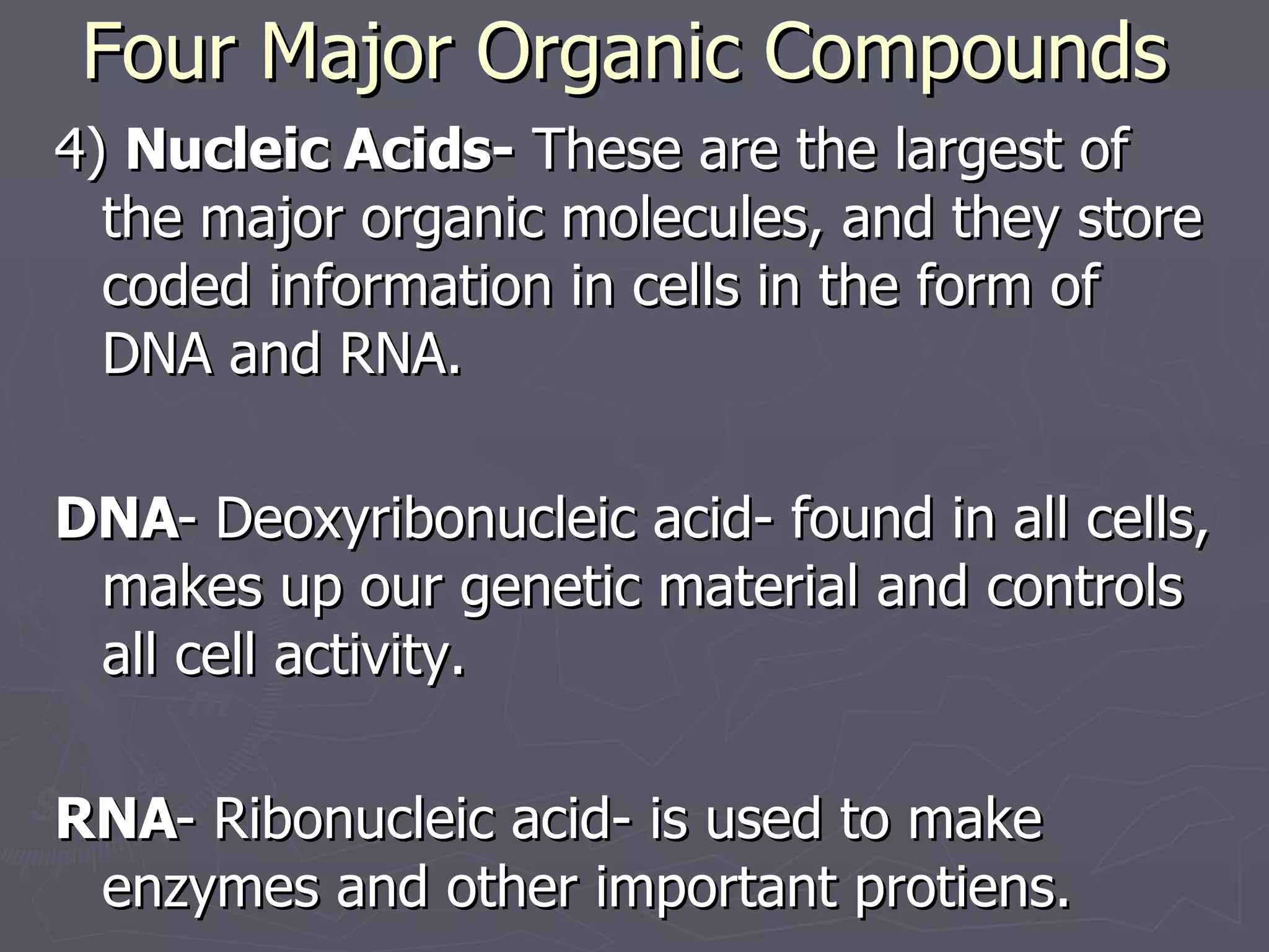Four Major Organic Compounds 4)  Nucleic Acids-  These are the largest of the major organic molecules, and they store coded information in cells in the form of DNA and RNA. DNA - Deoxyribonucleic acid- found in all cells, makes up our genetic material and controls all cell activity. RNA - Ribonucleic acid- is used to make enzymes and other important protiens. 
