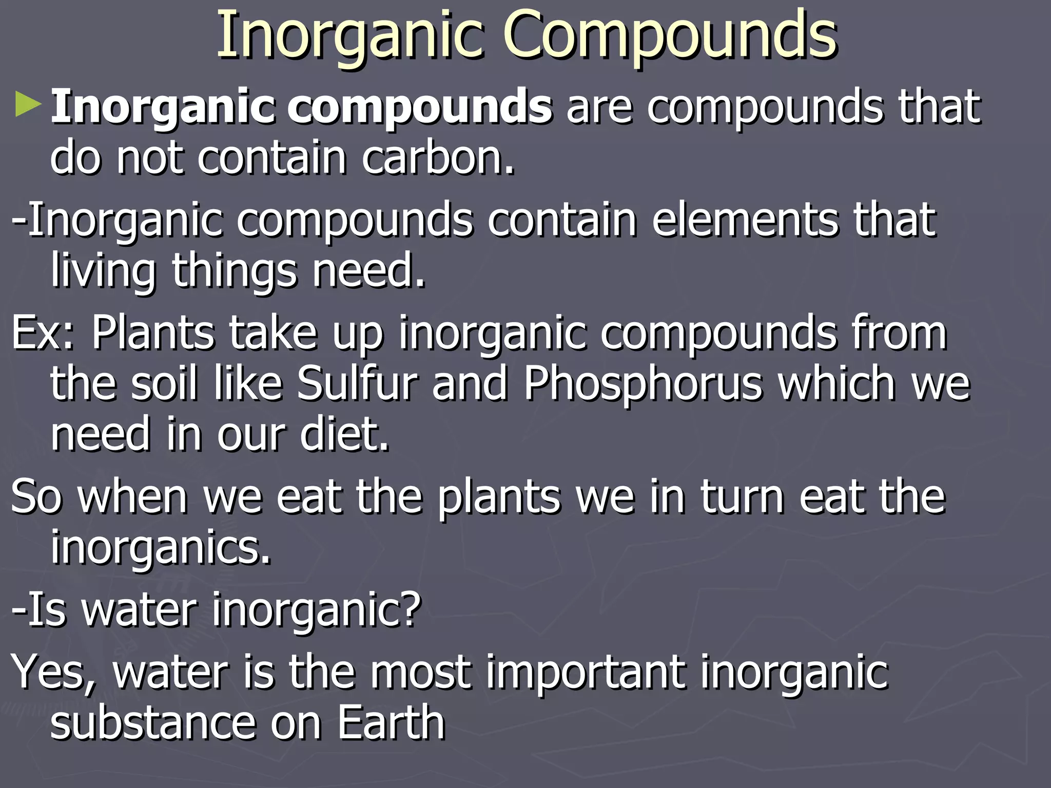 Inorganic Compounds Inorganic compounds  are compounds that do not contain carbon. -Inorganic compounds contain elements that living things need.  Ex: Plants take up inorganic compounds from the soil like Sulfur and Phosphorus which we need in our diet.  So when we eat the plants we in turn eat the inorganics. -Is water inorganic? Yes, water is the most important inorganic substance on Earth 