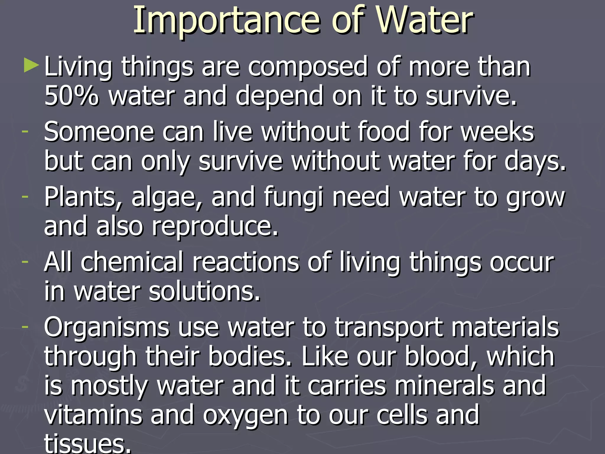 Importance of Water Living things are composed of more than 50% water and depend on it to survive. Someone can live without food for weeks but can only survive without water for days. Plants, algae, and fungi need water to grow and also reproduce.  All chemical reactions of living things occur in water solutions. Organisms use water to transport materials through their bodies. Like our blood, which is mostly water and it carries minerals and vitamins and oxygen to our cells and tissues. 