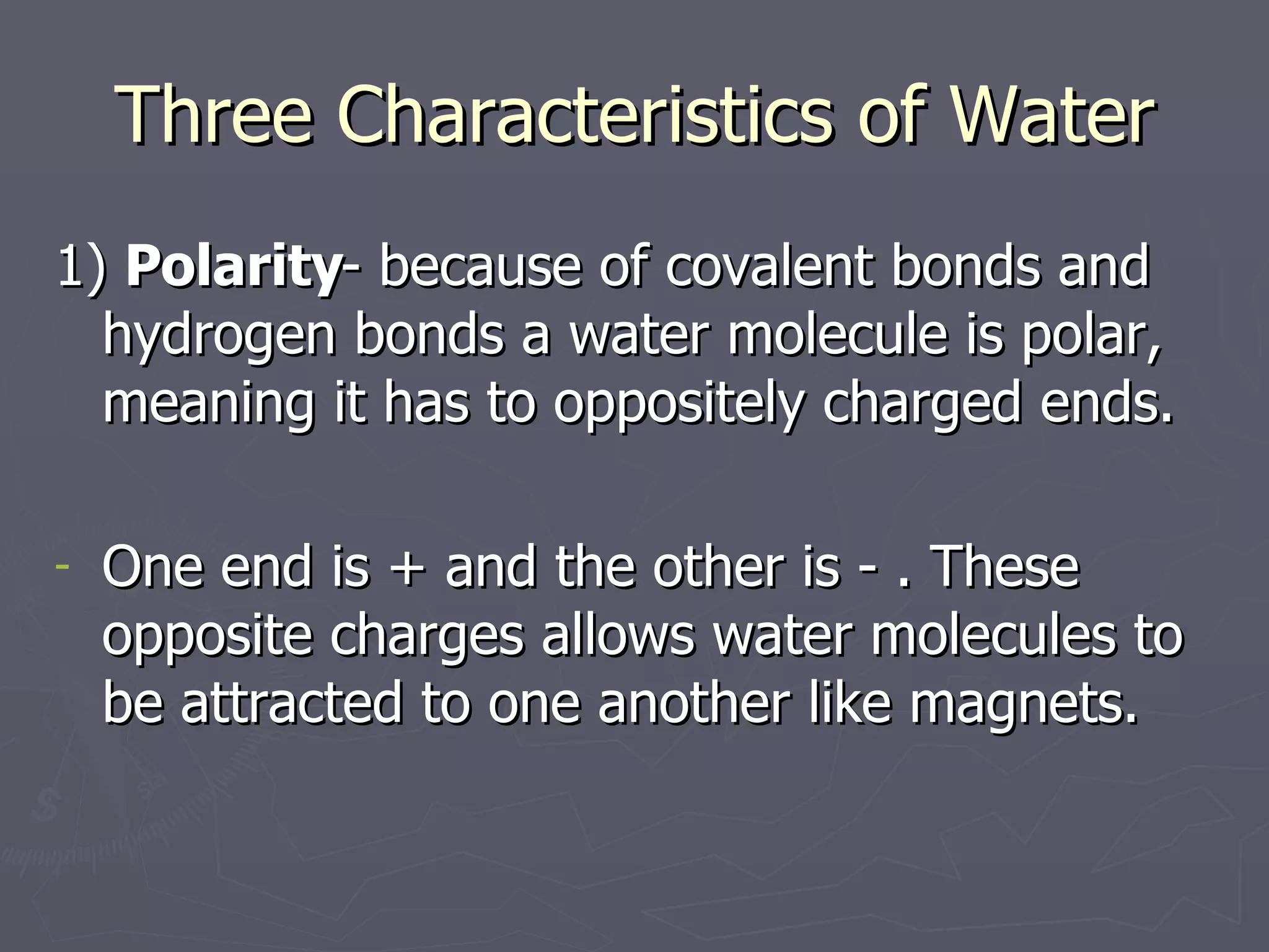 Three Characteristics of Water 1)  Polarity - because of covalent bonds and hydrogen bonds a water molecule is polar, meaning it has to oppositely charged ends. One end is + and the other is - . These opposite charges allows water molecules to be attracted to one another like magnets. 