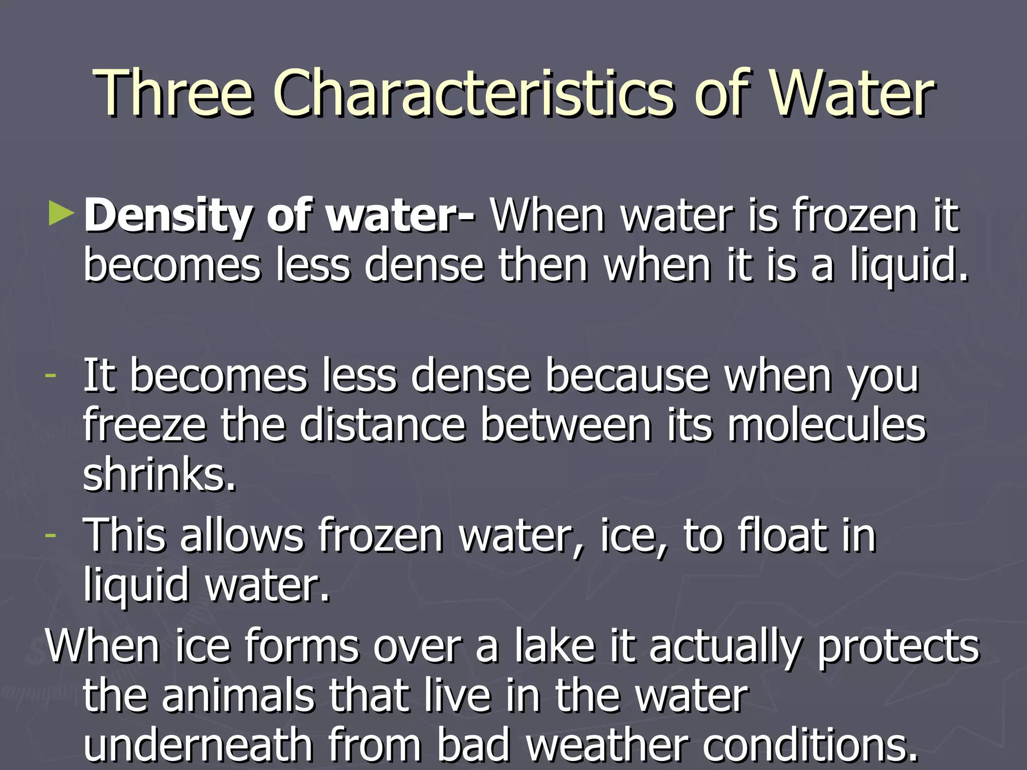 Three Characteristics of Water Density of water-  When water is frozen it becomes less dense then when it is a liquid.  It becomes less dense because when you freeze the distance between its molecules shrinks. This allows frozen water, ice, to float in liquid water. When ice forms over a lake it actually protects the animals that live in the water underneath from bad weather conditions. 