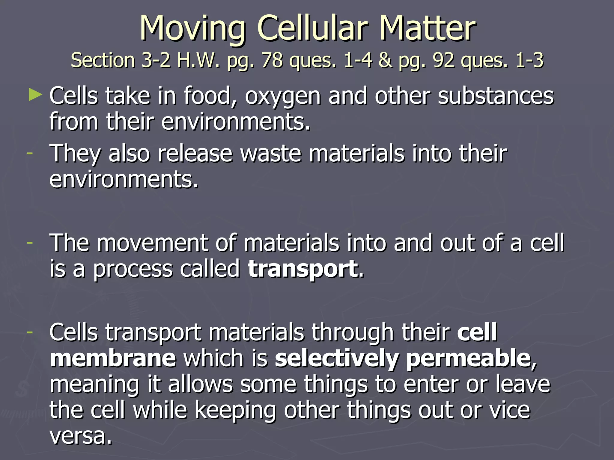 Moving Cellular Matter Section 3-2 H.W. pg. 78 ques. 1-4 & pg. 92 ques. 1-3 Cells take in food, oxygen and other substances from their environments. They also release waste materials into their environments. The movement of materials into and out of a cell is a process called  transport . Cells transport materials through their  cell membrane  which is  selectively permeable , meaning it allows some things to enter or leave the cell while keeping other things out or vice versa. 