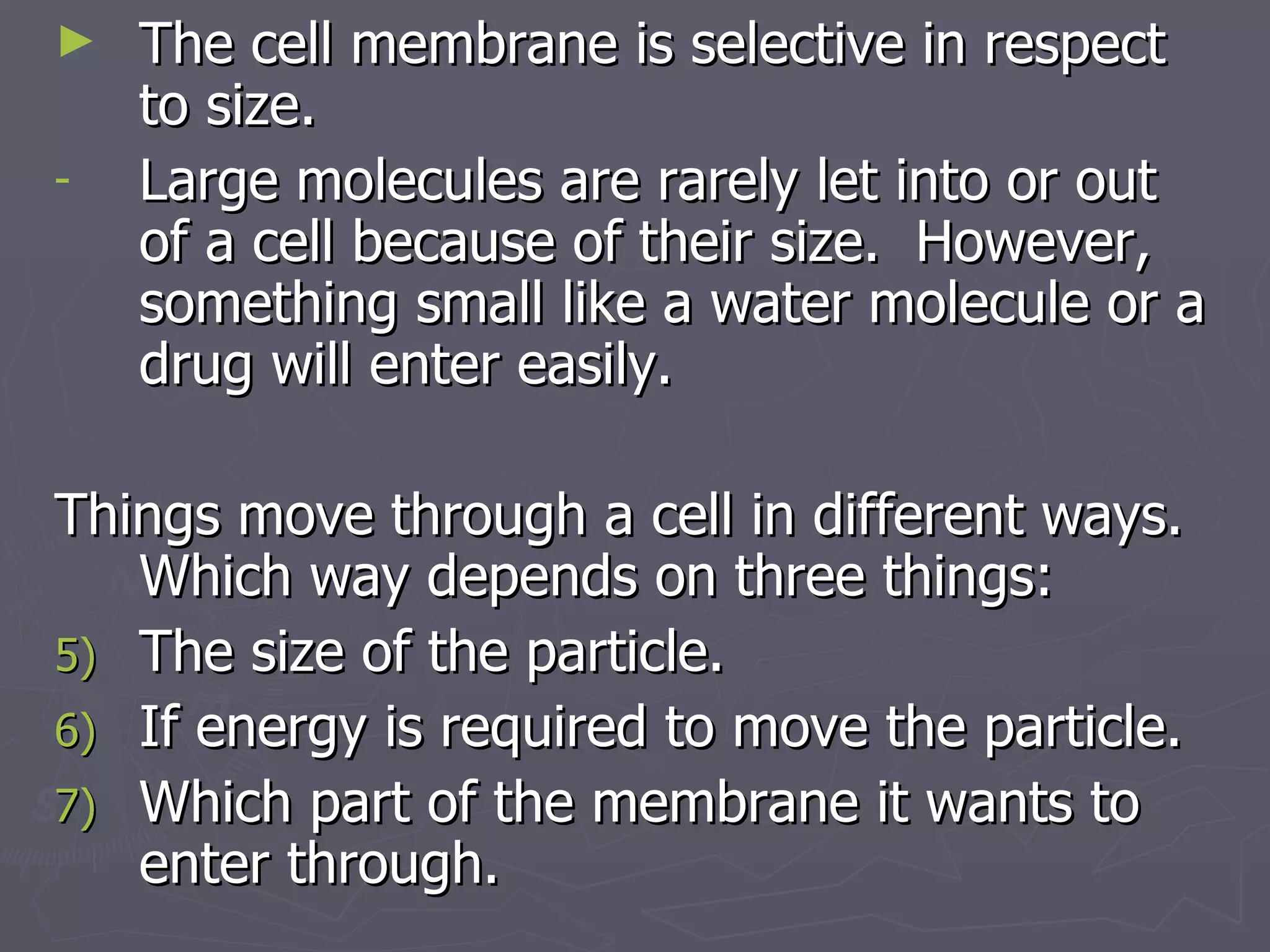 The cell membrane is selective in respect to size. Large molecules are rarely let into or out of a cell because of their size.  However, something small like a water molecule or a drug will enter easily.  Things move through a cell in different ways. Which way depends on three things: The size of the particle. If energy is required to move the particle. Which part of the membrane it wants to enter through. 