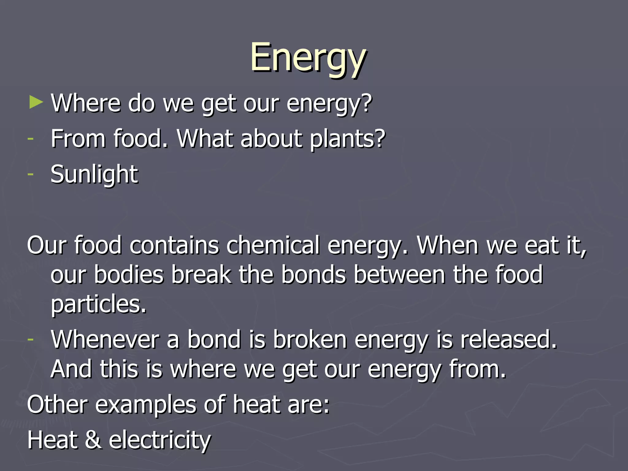 Energy  Where do we get our energy? From food. What about plants? Sunlight Our food contains chemical energy. When we eat it, our bodies break the bonds between the food particles. Whenever a bond is broken energy is released. And this is where we get our energy from. Other examples of heat are: Heat & electricity 