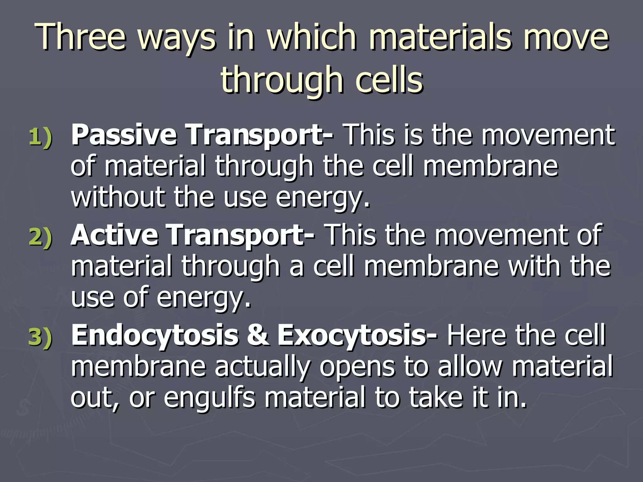 Three ways in which materials move through cells Passive Transport-  This is the movement of material through the cell membrane without the use energy. Active Transport-  This the movement of material through a cell membrane with the use of energy. Endocytosis & Exocytosis-  Here the cell membrane actually opens to allow material out, or engulfs material to take it in. 