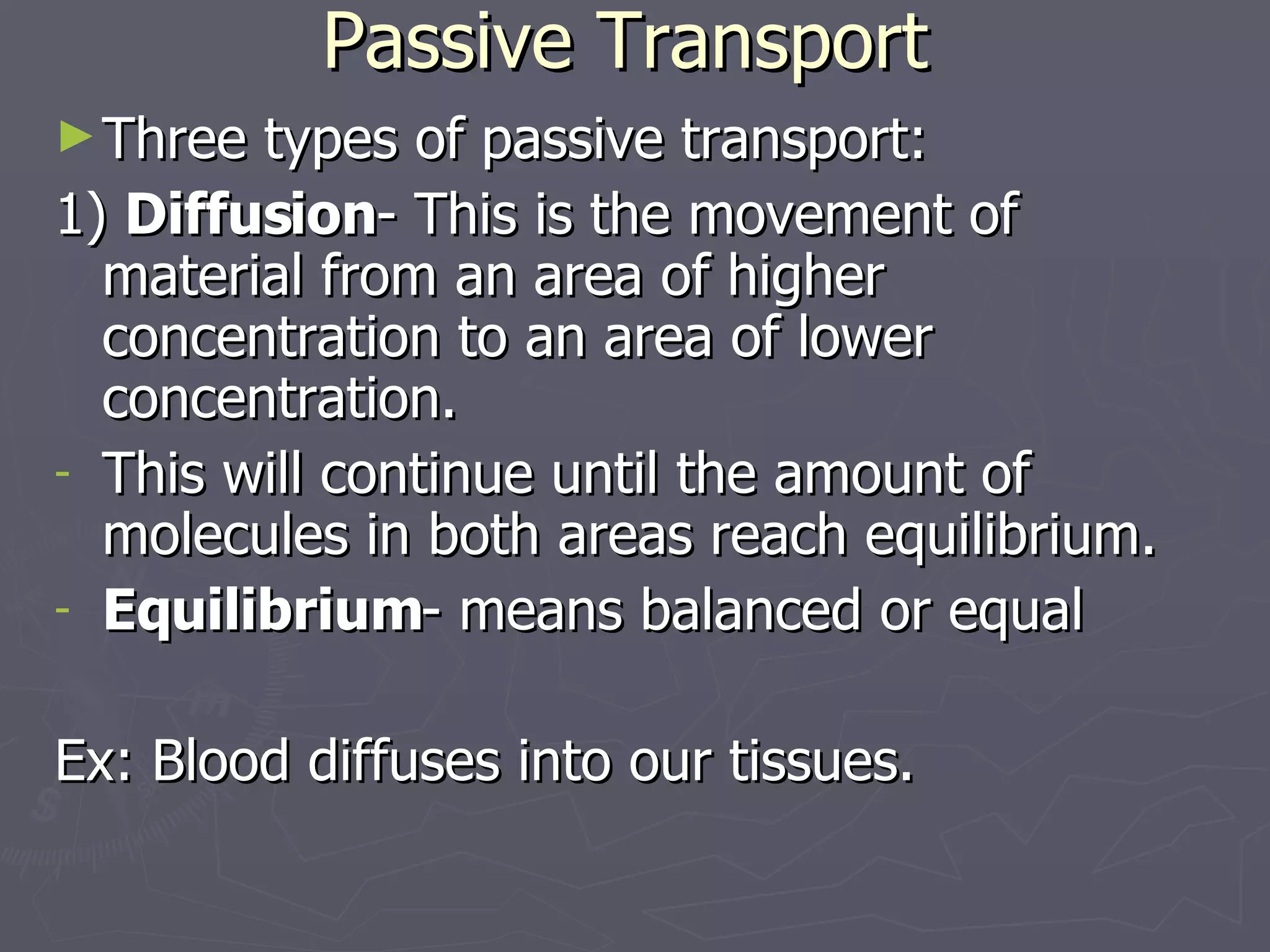 Passive Transport Three types of passive transport: 1)  Diffusion - This is the movement of material from an area of higher concentration to an area of lower concentration. This will continue until the amount of molecules in both areas reach equilibrium. Equilibrium - means balanced or equal Ex: Blood diffuses into our tissues. 