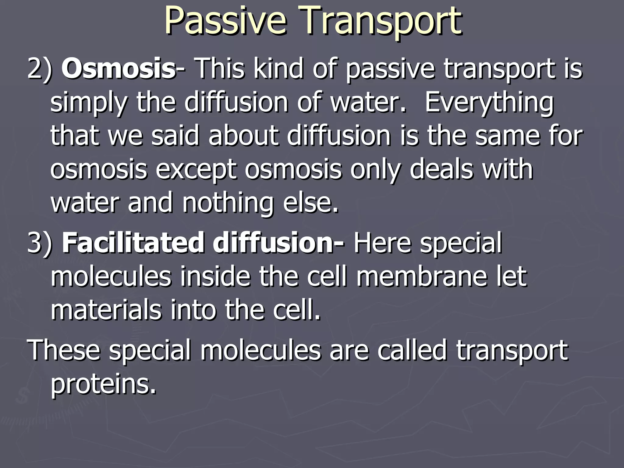 Passive Transport 2)  Osmosis - This kind of passive transport is simply the diffusion of water.  Everything that we said about diffusion is the same for osmosis except osmosis only deals with water and nothing else. 3)  Facilitated diffusion-  Here special molecules inside the cell membrane let materials into the cell.  These special molecules are called transport proteins. 