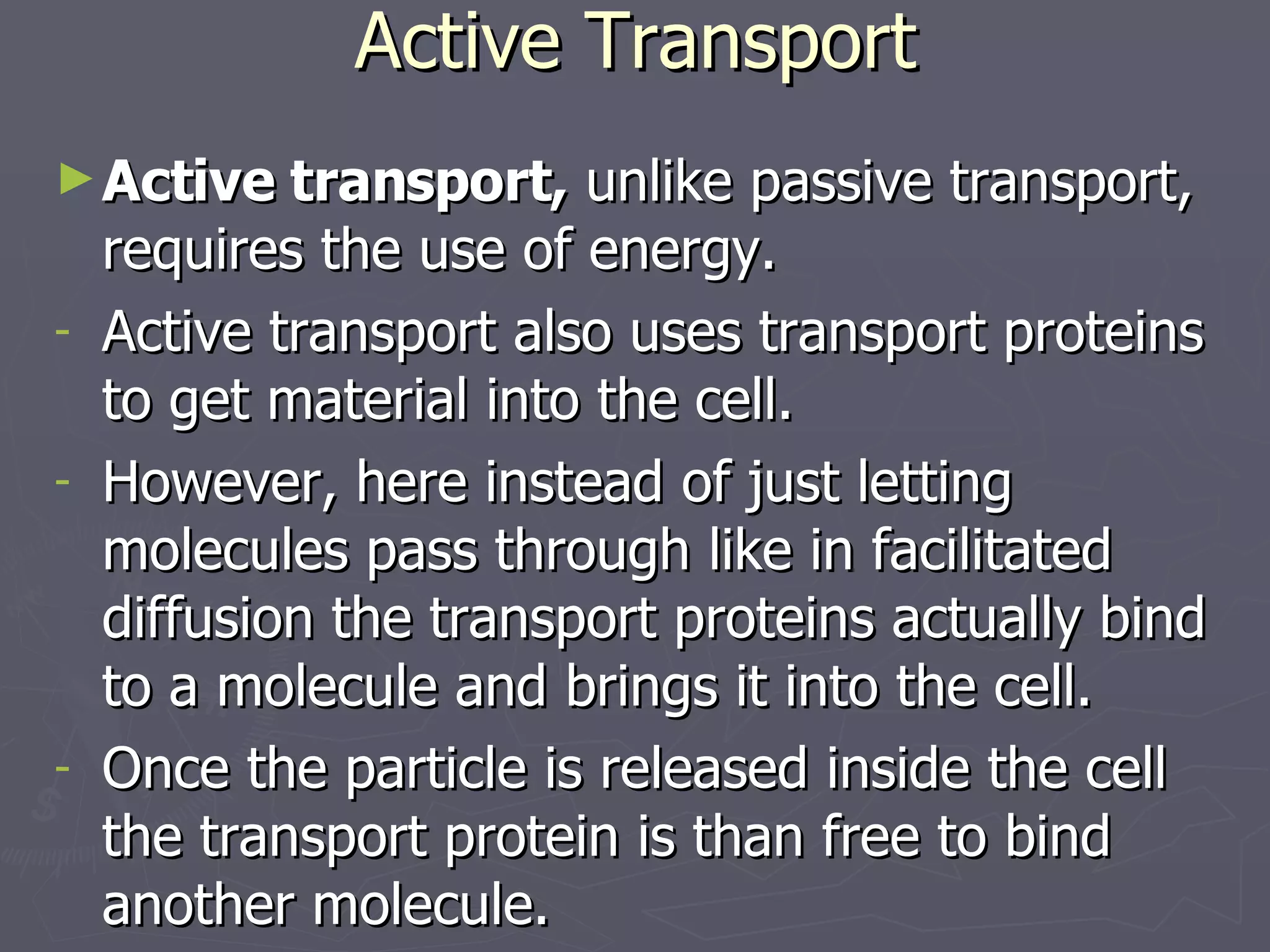 Active Transport Active transport,  unlike passive transport, requires the use of energy. Active transport also uses transport proteins to get material into the cell. However, here instead of just letting molecules pass through like in facilitated  diffusion the transport proteins actually bind to a molecule and brings it into the cell. Once the particle is released inside the cell the transport protein is than free to bind another molecule. 