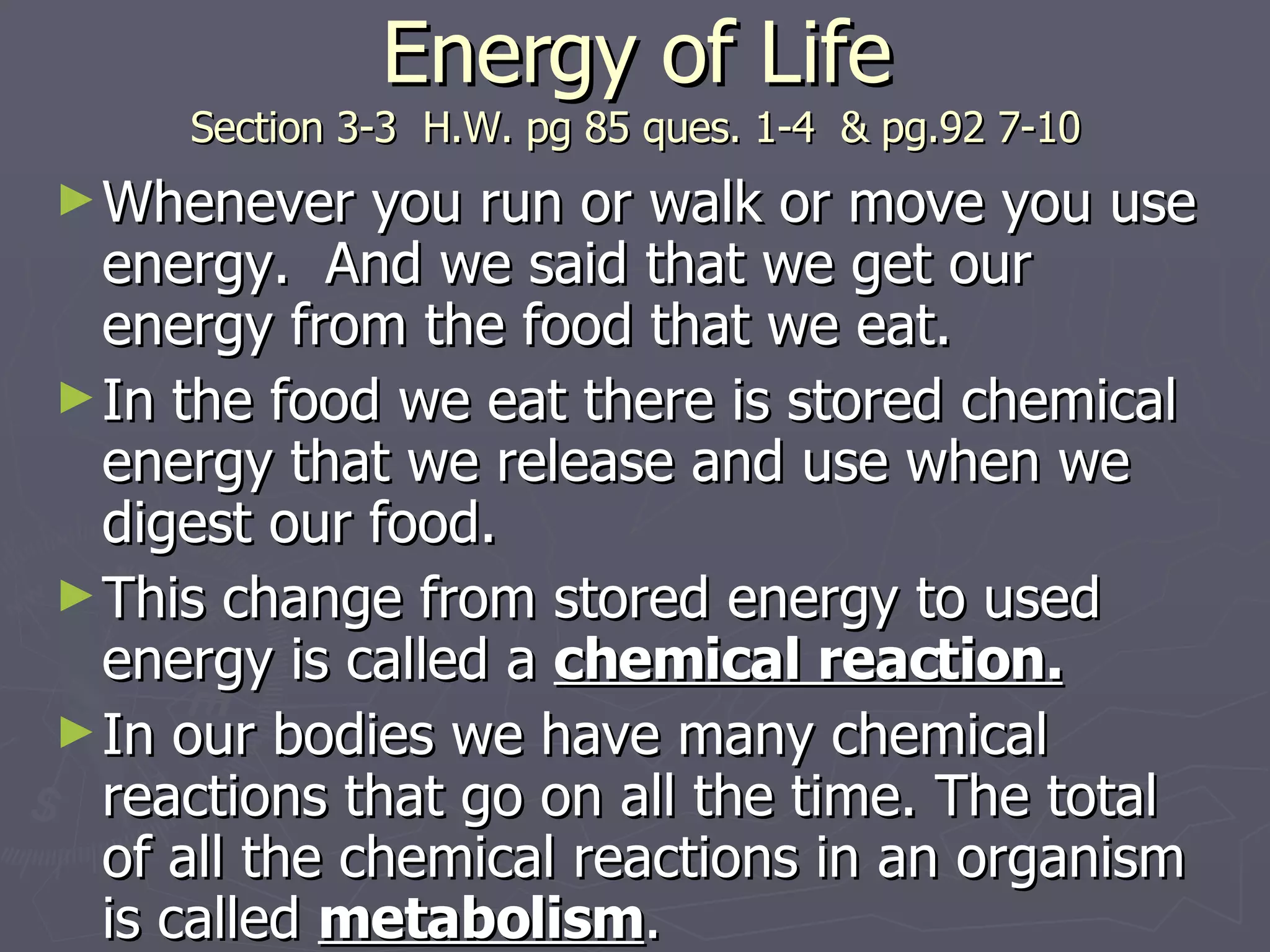 Energy of Life Section 3-3  H.W. pg 85 ques. 1-4  & pg.92 7-10 Whenever you run or walk or move you use energy.  And we said that we get our energy from the food that we eat. In the food we eat there is stored chemical energy that we release and use when we digest our food. This change from stored energy to used energy is called a  chemical reaction. In our bodies we have many chemical reactions that go on all the time. The total of all the chemical reactions in an organism is called  metabolism . 