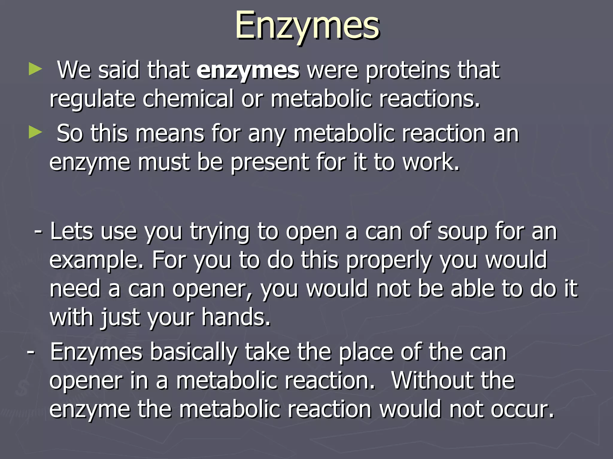 Enzymes We said that  enzymes  were proteins that regulate chemical or metabolic reactions. So this means for any metabolic reaction an enzyme must be present for it to work. - Lets use you trying to open a can of soup for an example. For you to do this properly you would need a can opener, you would not be able to do it with just your hands. -  Enzymes basically take the place of the can opener in a metabolic reaction.  Without the enzyme the metabolic reaction would not occur. 