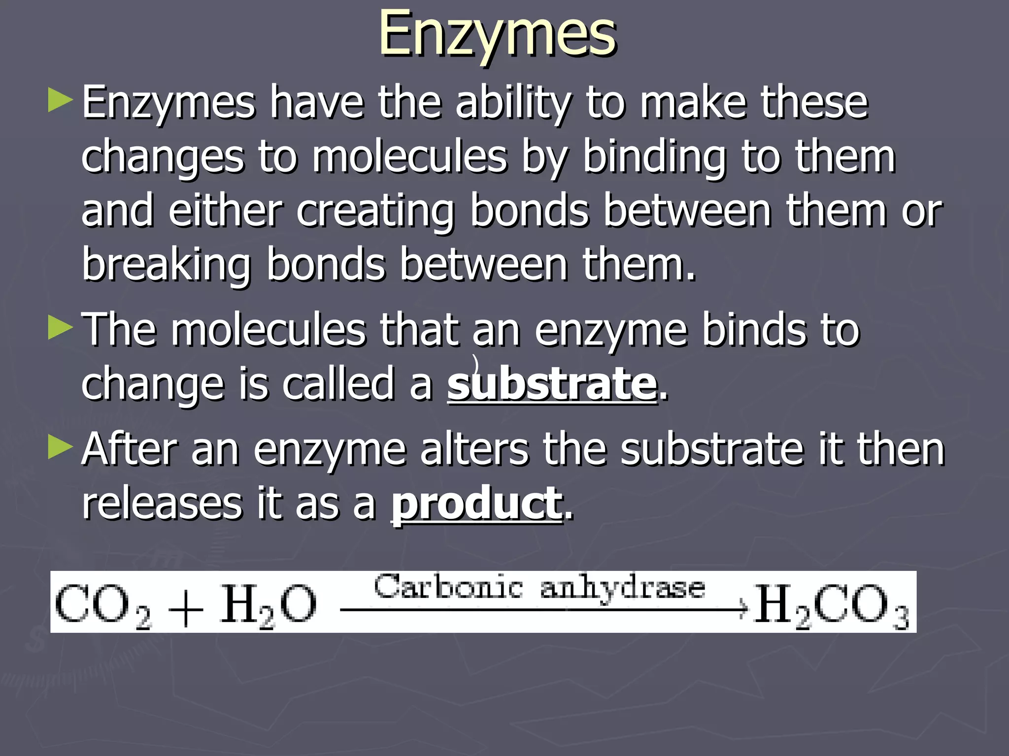 Enzymes Enzymes have the ability to make these changes to molecules by binding to them and either creating bonds between them or breaking bonds between them. The molecules that an enzyme binds to change is called a  substrate . After an enzyme alters the substrate it then releases it as a  product .                                                   ) 