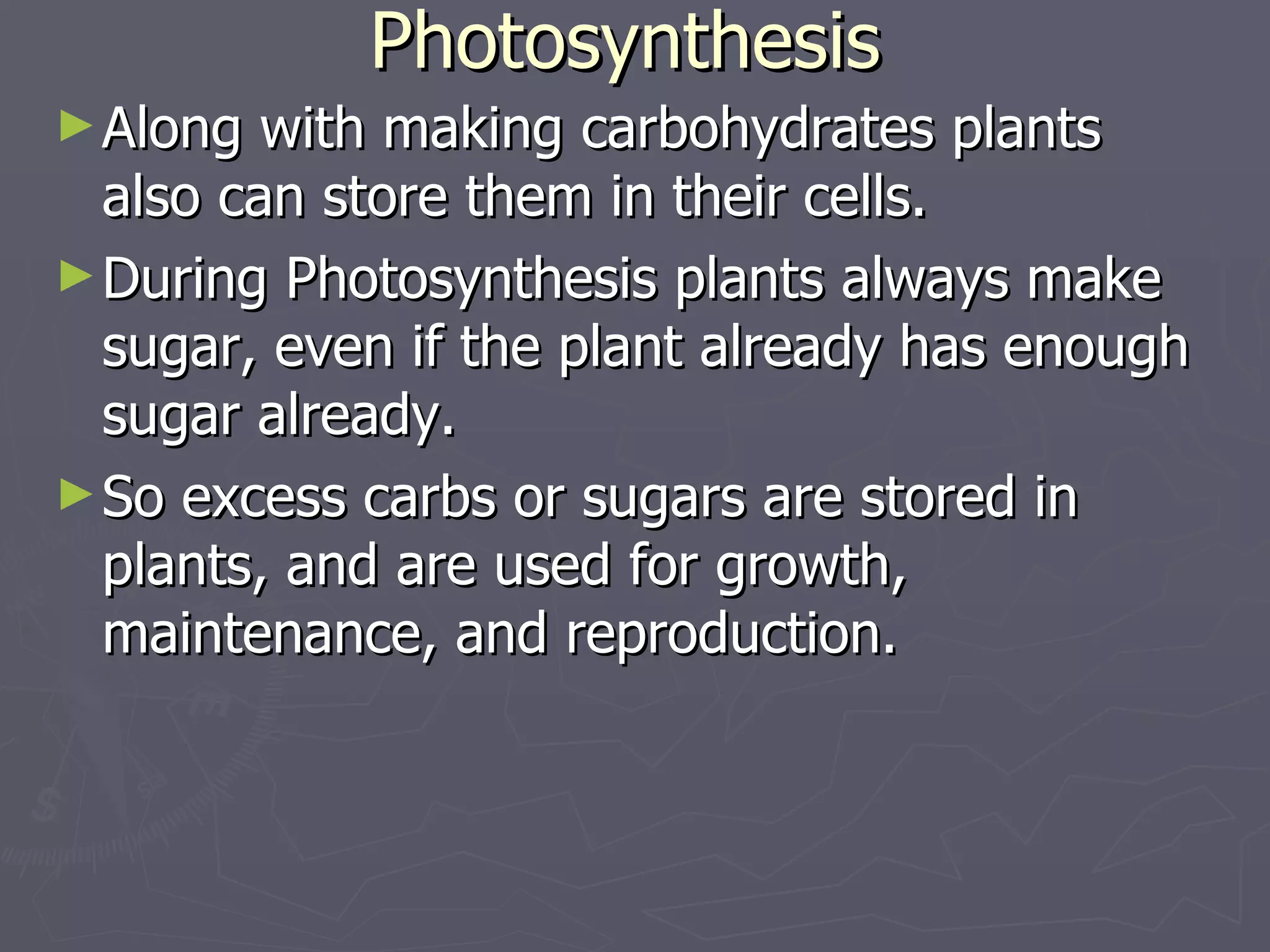 Photosynthesis Along with making carbohydrates plants also can store them in their cells. During Photosynthesis plants always make sugar, even if the plant already has enough sugar already. So excess carbs or sugars are stored in plants, and are used for growth, maintenance, and reproduction.  