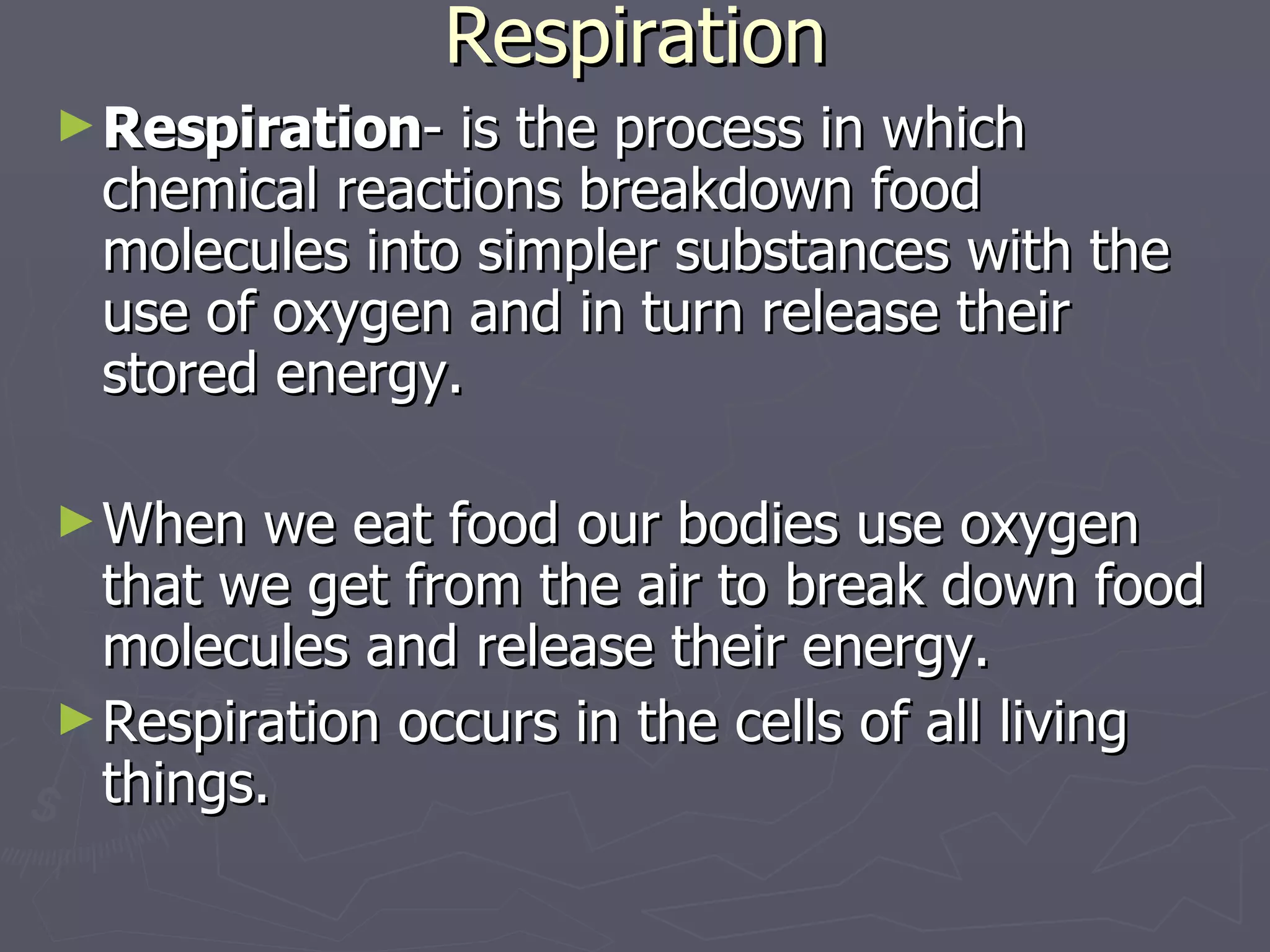 Respiration Respiration - is the process in which chemical reactions breakdown food molecules into simpler substances with the use of oxygen and in turn release their stored energy.  When we eat food our bodies use oxygen that we get from the air to break down food molecules and release their energy. Respiration occurs in the cells of all living things. 