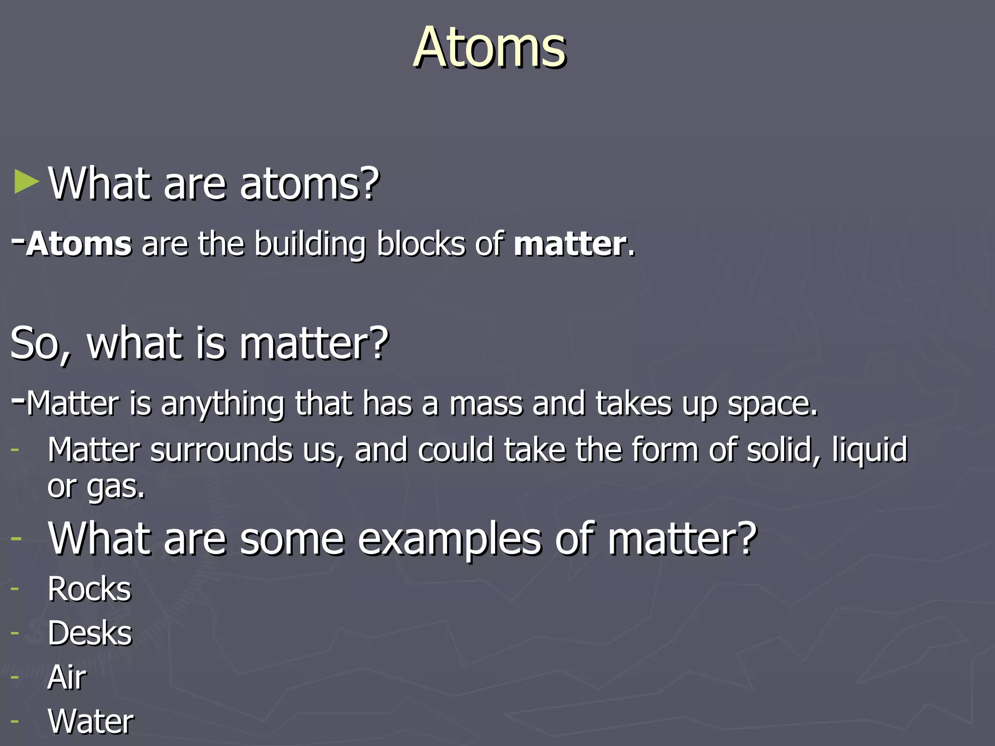 Atoms What are atoms? - Atoms  are the building blocks of  matter . So, what is matter? - Matter is anything that has a mass and takes up space. Matter surrounds us, and could take the form of solid, liquid or gas. What are some examples of matter? Rocks Desks Air Water 