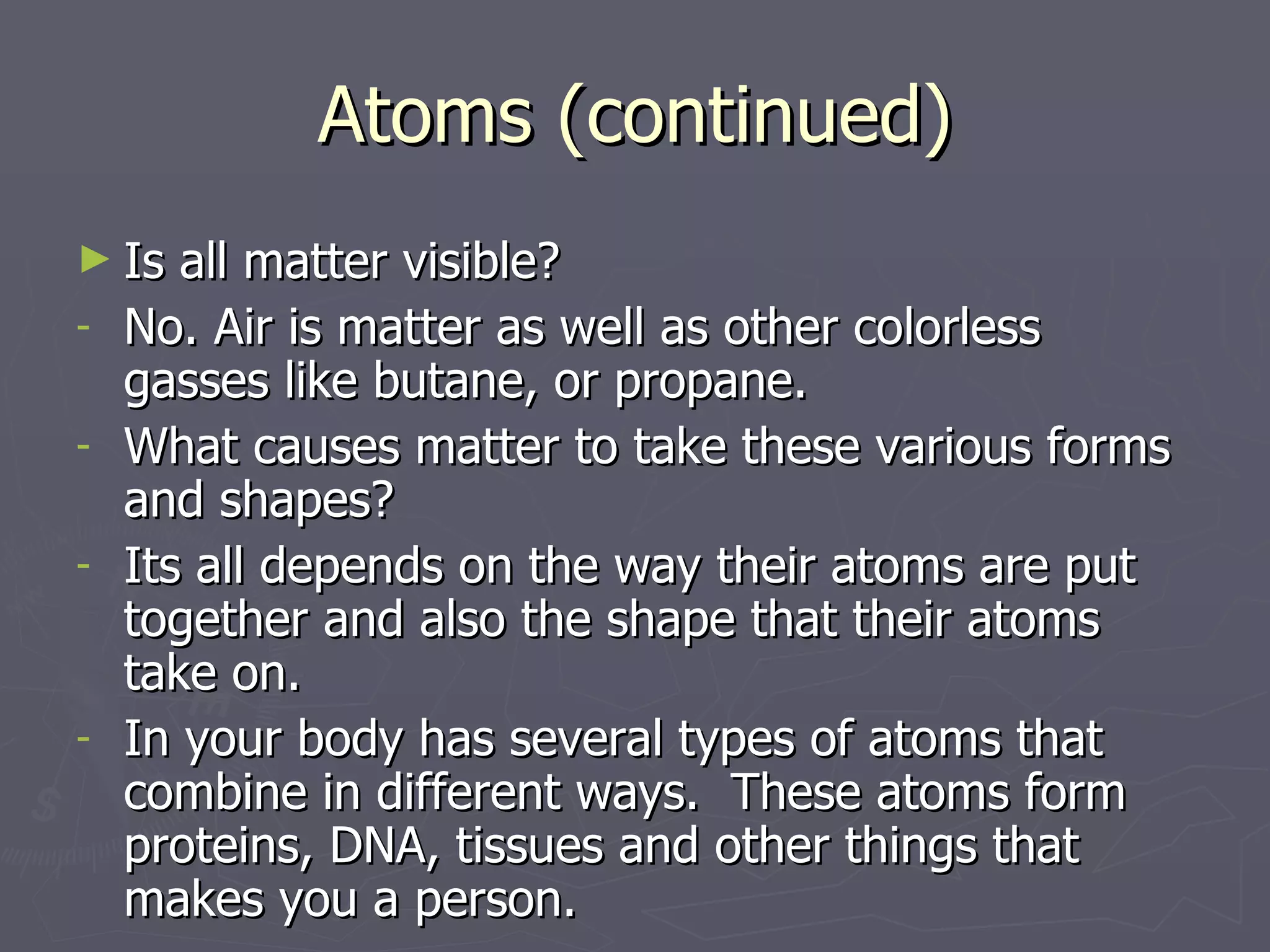 Atoms (continued) Is all matter visible? No. Air is matter as well as other colorless gasses like butane, or propane. What causes matter to take these various forms and shapes?  Its all depends on the way their atoms are put together and also the shape that their atoms take on. In your body has several types of atoms that combine in different ways.  These atoms form proteins, DNA, tissues and other things that makes you a person. 