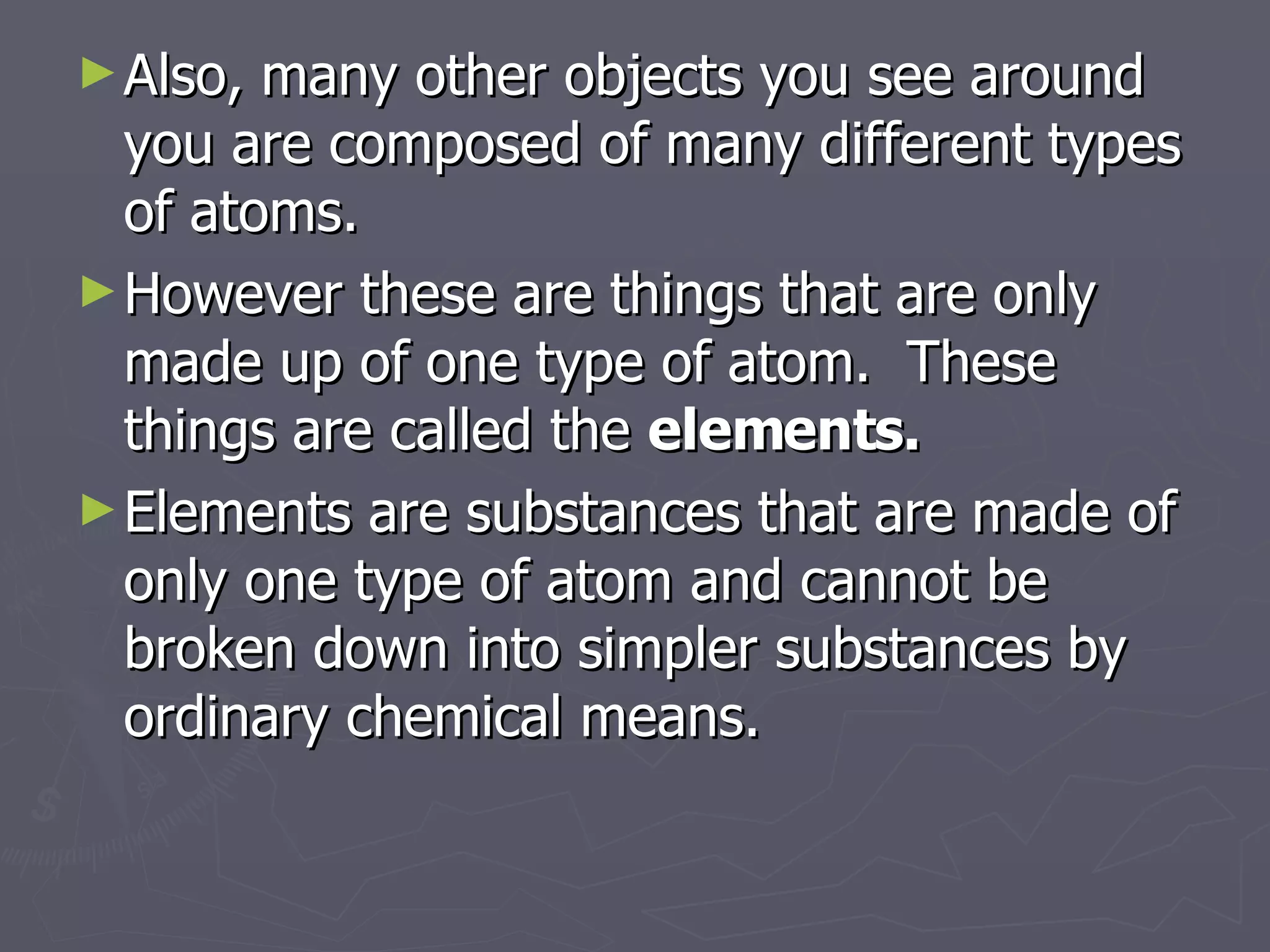 Also, many other objects you see around you are composed of many different types of atoms. However these are things that are only made up of one type of atom.  These things are called the  elements. Elements are substances that are made of only one type of atom and cannot be broken down into simpler substances by ordinary chemical means. 