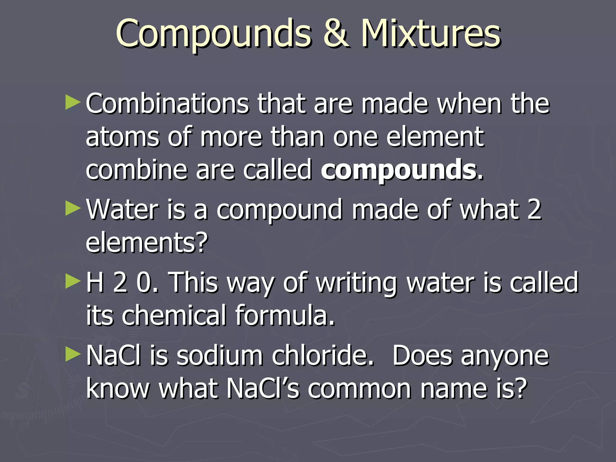 Compounds & Mixtures Combinations that are made when the atoms of more than one element combine are called  compounds . Water is a compound made of what 2 elements? H 2 0. This way of writing water is called its chemical formula.  NaCl is sodium chloride.  Does anyone know what NaCl’s common name is? 